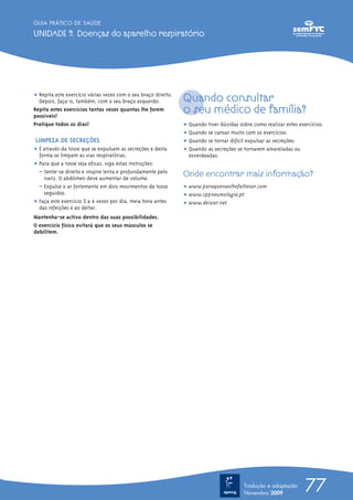 GUIA PRÁTICO DE SAÚDE

UNIDADE 9. Doenças do aparelho respiratório




ț Repita este exercício várias vezes com o seu braço direito.
  Depois, faça-o, também, com o seu braço esquerdo.             Quando consultar
Repita estes exercícios tantas vezes quantas lhe forem
possíveis!
                                                                o seu médico de família?
Pratique todos os dias!                                         ț Quando tiver dúvidas sobre como realizar estes exercícios.
                                                                ț Quando se cansar muito com os exercícios.
LIMPEZA DE SECREÇÕES                                            ț Quando se tornar difícil expulsar as secreções.
ț É através da tosse que se expulsam as secreções e desta       ț Quando as secreções se tornarem amareladas ou
  forma se limpam as vias respiratórias.                          esverdeadas.
ț Para que a tosse seja eficaz, siga estas instruções:
  – Sente-se direito e inspire lenta e profundamente pelo
    nariz. O abdómen deve aumentar de volume.
                                                                Onde encontrar mais informação?
  – Expulse o ar fortemente em dois movimentos de tosse         ț www.paraquenaolhefalteoar.com
    seguidos.                                                   ț www.sppneumologia.pt
ț Faça este exercício 3 a 4 vezes por dia, meia hora antes      ț www.deixar.net
  das refeições e ao deitar.
Mantenha-se activo dentro das suas possibilidades.
O exercício físico evitará que os seus músculos se
debilitem.




                                                                                          Tradução e adaptação
                                                                                          Novembro 2009
                                                                                                                    77
 