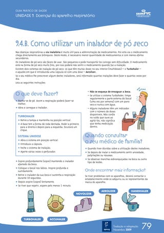 GUIA PRÁTICO DE SAÚDE

UNIDADE 9. Doenças do aparelho respiratório




9.4.B. Como utilizar um inalador de pó seco
Nas doenças respiratórias a via inalatória é muito útil para a administração de medicamentos. Por esta via o medicamento
chega directamente aos brônquios. Deste modo, é necessário menor quantidade de medicamentos e com menos efeitos
secundários.
Os inaladores de pó seco são fáceis de usar. São pequenos e pode transportá-los consigo sem dificuldade. O medicamento
está na forma de pó seco muito fino, por isso poderá não sentir o medicamento quando faz a inalação.
Existem dois sistemas de inalação de pó seco: os que têm muitas doses no seu interior (multidoses) – o Turbohaler –
e aqueles em que é introduzida uma cápsula só com uma dose – Aerolizer.
Se o seu médico lhe prescrever algum destes inaladores, será informado quantas inalações deve fazer e quantas vezes por
dia.
Leia as seguintes instruções:



O que deve fazer?
                                                                 – Não se esqueça de enxaguar a boca.
                                                                 – Se utilizar o sistema Turbohaler, limpe
                                                                   regularmente a parte externa do bocal
ț Ponha-se de pé. Assim a respiração poderá fazer-se               (uma vez por semana) com um pano
  melhor.                                                          seco e nunca com água.
ț Abra e carregue o inalador.                                    – Alguns inaladores têm um indicador
                                                                   com o número de doses
                                                                   disponíveis. Não confie
  TURBOHALER                                                       no ruído que ouve ao
  ț Retire a tampa e mantenha na posição vertical.                 agitá-los, não significa
  ț A base tem a forma de roda dentada. Rode-a primeiro            que tenha medicação
    para a direita e depois para a esquerda. Escutará um           dentro.
    clique.

  SISTEMA UNIDOSE                                              Quando consultar
  ț Abra o sistema em posição vertical.
  ț Introduza a cápsula.
                                                               o seu médico de família?
  ț Feche o sistema de inalação.                               ț Quando tiver dúvidas sobre a utilização destes inaladores.
  ț Aperte várias vezes o perfurador.                          ț Se depois de inalar o medicamento sentir ansiedade,
                                                                 palpitações ou náuseas.
                                                               ț Se observar manchas esbranquiçadas na boca ou outro
ț Expire profundamente (sopre) mantendo o inalador               tipo de lesões.
  afastado da boca.
ț Coloque o bocal nos lábios. Inspire profunda e
  sustidamente.                                                Onde encontrar mais informação?
ț Retire o inalador da sua boca e sustenha a respiração        Se tiver problemas com os aparelhos, deverá contactar o
  durante 10 segundos.                                         estabelecimento onde os adquiriu ou os representantes da
ț Depois expire (sopre) lentamente.                            marca do aparelho.
ț Se tiver que repetir, espere pelo menos 1 minuto.
                                                                             AEROLIZER                   HANDIHALER
                                                          NOVOLIZER




       TURBOHALER              ACCUHALER

                                                                                         Tradução e adaptação
                                                                                         Novembro 2009
                                                                                                                   79
 