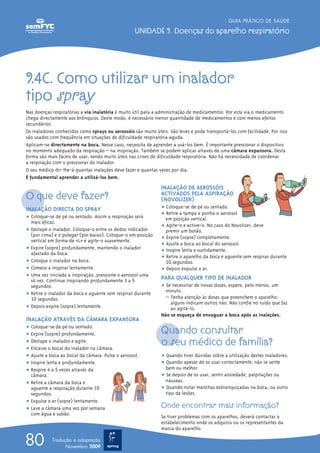 GUIA PRÁTICO DE SAÚDE

                                                   UNIDADE 9. Doenças do aparelho respiratório




9.4C. Como utilizar um inalador
tipo spray
Nas doenças respiratórias a via inalatória é muito útil para a administração de medicamentos. Por esta via o medicamento
chega directamente aos brônquios. Deste modo, é necessário menor quantidade de medicamentos e com menos efeitos
secundários.
Os inaladores conhecidos como sprays ou aerossóis são muito úteis. São leves e pode transportá-los com facilidade. Por isso
são usados com frequência em situações de dificuldade respiratória aguda.
Aplicam-se directamente na boca. Nesse caso, necessita de aprender a usá-los bem. É importante pressionar o dispositivo
no momento adequado da respiração – na inspiração. Também se podem aplicar através de uma câmara expansora. Desta
forma são mais fáceis de usar, sendo muito úteis nas crises de dificuldade respiratória. Não há necessidade de coordenar
a respiração com o pressionar do inalador.
O seu médico dir-lhe-á quantas inalações deve fazer e quantas vezes por dia.
É fundamental aprender a utilizá-los bem.
                                                               INALAÇÃO DE AEROSSÓIS
O que deve fazer?                                              ACTIVADOS PELA ASPIRAÇÃO
                                                               (NOVOLIZER)
INALAÇÃO DIRECTA DO SPRAY                                      ț Coloque-se de pé ou sentado.
                                                               ț Retire a tampa e ponha o aerossol
ț Coloque-se de pé ou sentado. Assim a respiração será           em posição vertical.
  mais eficaz.
                                                               ț Agite-o e active-o. No caso do Novolizer, deve
ț Destape o inalador. Coloque-o entre os dedos indicador         premir um botão.
  (por cima) e o polegar (por baixo). Coloque-o em posição
                                                               ț Expire (sopre) completamente.
  vertical em forma de «L» e agite-o suavemente.
                                                               ț Ajuste a boca ao bocal do aerossol.
ț Expire (sopre) profundamente, mantendo o inalador            ț Inspire lenta e sustidamente.
  afastado da boca.
                                                               ț Retire o aparelho da boca e aguente sem respirar durante
ț Coloque o inalador na boca.                                    10 segundos.
ț Comece a inspirar lentamente.                                ț Depois expulse o ar.
ț Uma vez iniciada a inspiração, pressione o aerossol uma      PARA QUALQUER TIPO DE INALADOR
  só vez. Continue inspirando profundamente 3 a 5
  segundos.                                                    ț Se necessitar de novas doses, espere, pelo menos, um
                                                                 minuto.
ț Retire o inalador da boca e aguente sem respirar durante
  10 segundos.                                                   – Tenha atenção às doses que preenchem o aparelho:
                                                                   alguns indicam outros não. Não confie no ruído que faz
ț Depois expire (sopre) lentamente.                                ao agitá-lo.
                                                               Não se esqueça de enxaguar a boca após as inalações.
INALAÇÃO ATRAVÉS DA CÂMARA EXPANSORA
ț Coloque-se de pé ou sentado.
ț Expire (sopre) profundamente.                                Quando consultar
ț Destape o inalador e agite.
ț Encaixe o bocal do inalador na câmara.
                                                               o seu médico de família?
ț Ajuste a boca ao bocal da câmara. Pulse o aerossol.          ț Quando tiver dúvidas sobre a utilização destes inaladores.
ț Inspire lenta e profundamente.                               ț Quando apesar de os usar correctamente, não se sente
ț Respire 4 a 5 vezes através da                                 bem ou melhor.
  câmara.                                                      ț Se depois de os usar, sentir ansiedade, palpitações ou
ț Retire a câmara da boca e                                      náuseas.
  aguente a respiração durante 10                              ț Quando notar manchas esbranquiçadas na boca, ou outro
  segundos.                                                      tipo de lesões.
ț Expulse o ar (sopre) lentamente.
ț Lave a câmara uma vez por semana                             Onde encontrar mais informação?
  com água e sabão.
                                                               Se tiver problemas com os aparelhos, deverá contactar o
                                                               estabelecimento onde os adquiriu ou os representantes da
                                                               marca do aparelho.

80          Tradução e adaptação
                  Novembro 2009
 