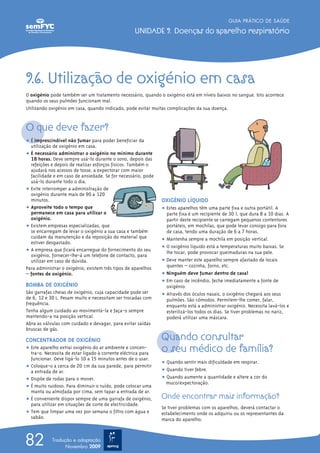 GUIA PRÁTICO DE SAÚDE

                                                   UNIDADE 9. Doenças do aparelho respiratório




9.6. Utilização de oxigénio em casa
O oxigénio pode também ser um tratamento necessário, quando o oxigénio está em níveis baixos no sangue. Isto acontece
quando os seus pulmões funcionam mal.
Utilizando oxigénio em casa, quando indicado, pode evitar muitas complicações da sua doença.


O que deve fazer?
ț É imprescindível não fumar para poder beneficiar da
  utilização de oxigénio em casa.
ț É necessário administrar o oxigénio no mínimo durante
  18 horas. Deve sempre usá-lo durante o sono, depois das
  refeições e depois de realizar esforços físicos. Também o
  ajudará nos acessos de tosse, a expectorar com maior
  facilidade e em caso de ansiedade. Se for necessário, pode
  usá-lo durante todo o dia.
ț Evite interromper a administração de
  oxigénio durante mais de 90 a 120
  minutos.                                                     OXIGÉNIO LÍQUIDO
ț Aproveite todo o tempo que                                   ț Estes aparelhos têm uma parte fixa e outra portátil. A
  permanece em casa para utilizar o                              parte fixa é um recipiente de 30 l, que dura 8 a 10 dias. A
  oxigénio.                                                      partir deste recipiente se carregam pequenos contentores
ț Existem empresas especializadas, que                           portáteis, em mochilas, que pode levar consigo para fora
  se encarregam de levar o oxigénio a sua casa e também          de casa, tendo uma duração de 6 a 7 horas.
  cuidam da manutenção e da reposição do material que          ț Mantenha sempre a mochila em posição vertical.
  estiver desgastado.
                                                               ț O oxigénio líquido está a temperaturas muito baixas. Se
ț A empresa que ficará encarregue do fornecimento do seu         lhe tocar, pode provocar queimaduras na sua pele.
  oxigénio, fornecer-lhe-á um telefone de contacto, para
  utilizar em caso de dúvida.                                  ț Deve manter este aparelho sempre afastado de locais
Para administrar o oxigénio, existem três tipos de aparelhos     quentes – cozinha, forno, etc.
– fontes de oxigénio.                                          ț Ninguém deve fumar dentro de casa!
                                                               ț Em caso de incêndio, feche imediatamente a fonte de
BOMBA DE OXIGÉNIO                                                oxigénio.
São garrafas cheias de oxigénio, cuja capacidade pode ser      ț Através dos óculos nasais, o oxigénio chegará aos seus
de 6, 12 e 30 L. Pesam muito e necessitam ser trocadas com       pulmões. São cómodos. Permitem-lhe comer, falar,
frequência.                                                      enquanto está a administrar oxigénio. Necessita lavá-los e
Tenha algum cuidado ao movimentá-la e faça-o sempre              esterilizá-los todos os dias. Se tiver problemas no nariz,
mantendo-a na posição vertical.                                  poderá utilizar uma máscara.
Abra as válvulas com cuidado e devagar, para evitar saídas
bruscas de gás.

CONCENTRADOR DE OXIGÉNIO                                       Quando consultar
ț Este aparelho extrai oxigénio do ar ambiente e concen-
  tra-o. Necessita de estar ligado à corrente eléctrica para
                                                               o seu médico de família?
  funcionar. Deve ligá-lo 10 a 15 minutos antes de o usar.
                                                               ț Quando sentir mais dificuldade em respirar.
ț Coloque-o a cerca de 20 cm da sua parede, para permitir
  a entrada de ar.                                             ț Quando tiver febre.
ț Dispõe de rodas para o mover.                                ț Quando aumente a quantidade e altere a cor do
                                                                 muco/expectoração.
ț É muito ruidoso. Para diminuir o ruído, pode colocar uma
  manta ou almofada por cima, sem tapar a entrada de ar.
ț É conveniente dispor sempre de uma garrafa de oxigénio,      Onde encontrar mais informação?
  para utilizar em situações de corte de electricidade.
                                                               Se tiver problemas com os aparelhos, deverá contactar o
ț Tem que limpar uma vez por semana o filtro com água e        estabelecimento onde os adquiriu ou os representantes da
  sabão.                                                       marca do aparelho.



82          Tradução e adaptação
                  Novembro 2009
 