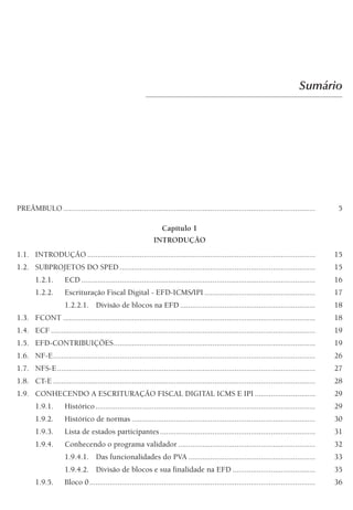 Sumário
PREÂMBULO............................................................................................................................. 5
Capítulo 1
INTRODUÇÃO
1.1. INTRODUÇÃO ................................................................................................................. 15
1.2. SUBPROJETOS DO SPED ................................................................................................. 15
1.2.1. ECD .................................................................................................................... 16
1.2.2. Escrituração Fiscal Digital - EFD-ICMS/IPI ....................................................... 17
1.2.2.1. Divisão de blocos na EFD ................................................................... 18
1.3. FCONT ............................................................................................................................. 18
1.4. ECF ................................................................................................................................... 19
1.5. EFD-CONTRIBUIÇÕES.................................................................................................... 19
1.6. NF-E.................................................................................................................................. 26
1.7. NFS-E................................................................................................................................ 27
1.8. CT-E .................................................................................................................................. 28
1.9. CONHECENDO A ESCRITURAÇÃO FISCAL DIGITAL ICMS E IPI .............................. 29
1.9.1. Histórico............................................................................................................. 29
1.9.2. Histórico de normas ........................................................................................... 30
1.9.3. Lista de estados participantes............................................................................. 31
1.9.4. Conhecendo o programa validador .................................................................... 32
1.9.4.1. Das funcionalidades do PVA ............................................................... 33
1.9.4.2. Divisão de blocos e sua finalidade na EFD ......................................... 35
1.9.5. Bloco 0................................................................................................................ 36
 