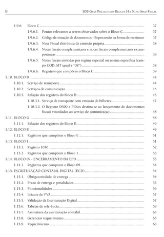 8 IOB GUIA PRÁTICO DOS BLOCOS H E K NO SPED FISCAL
1.9.6. Bloco C ............................................................................................................... 37
1.9.6.1. Pontos relevantes a serem observados sobre o Bloco C ...................... 37
1.9.6.2. Código de situação de documentos - Repercussão na forma de escriturar 37
1.9.6.3. Nota Fiscal eletrônica de emissão própria .......................................... 38
1.9.6.4. Notas fiscais complementares e notas fiscais complementares extem-
porâneas.............................................................................................. 38
1.9.6.5. Notas fiscais emitidas por regime especial ou norma específica (cam-
po COD_SIT igual a “08”) .................................................................. 38
1.9.6.6. Registros que compõem o Bloco C ..................................................... 39
1.10. BLOCO D.......................................................................................................................... 44
1.10.1. Serviço de transporte.......................................................................................... 44
1.10.2. Serviços de comunicação.................................................................................... 45
1.10.3. Relação dos registros do Bloco D........................................................................ 45
1.10.3.1. Serviço de transporte com emissão de bilhetes................................... 47
1.10.3.2. O Registro D500 e Filhos destina-se ao lançamento de documentos
fiscais vinculados ao serviço de comunicação .................................... 48
1.11. BLOCO G.......................................................................................................................... 48
1.11.1. Relação dos registros do Bloco D........................................................................ 49
1.12. BLOCO E .......................................................................................................................... 49
1.12.1. Registros que compõem o Bloco E ..................................................................... 51
1.13. BLOCO 1........................................................................................................................... 51
1.13.1. Registro 1010...................................................................................................... 52
1.13.2. Registros que compõem o Bloco 1...................................................................... 53
1.14. BLOCO 09 - ENCERRAMENTO DA EFD........................................................................ 53
1.14.1. Registros que compõem o Bloco 09.................................................................... 54
1.15. ESCRITURAÇÃO CONTÁBIL DIGITAL (ECD)............................................................... 54
1.15.1. Obrigatoriedade de entrega ................................................................................ 54
1.15.2. Prazo de entrega e penalidades........................................................................... 55
1.15.3. Funcionalidades ................................................................................................. 56
1.15.4. Leiaute do PVA ................................................................................................... 57
1.15.5. Validação da Escrituração Digital ....................................................................... 57
1.15.6. Tabelas de referência........................................................................................... 58
1.15.7. Assinatura da escrituração contábil.................................................................... 63
1.15.8. Gerenciar requerimento...................................................................................... 65
1.15.9. Requerimento ..................................................................................................... 68
 