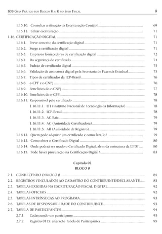 IOB GUIA PRÁTICO DOS BLOCOS H E K NO SPED FISCAL 9
1.15.10. Consultar a situação da Escrituração Contábil................................................ 69
1.15.11. Editar escrituração........................................................................................... 71
1.16. CERTIFICAÇÃO DIGITAL ............................................................................................... 71
1.16.1. Breve conceito da certificação digital ................................................................. 71
1.16.2. Surge a certificação digital.................................................................................. 71
1.16.3. Empresas fornecedoras de certificação digital.................................................... 72
1.16.4. Da segurança do certificado................................................................................ 74
1.16.5. Padrão de certificado digital............................................................................... 75
1.16.6. Validação de assinatura digital pela Secretaria de Fazenda Estadual.................. 75
1.16.7. Tipos de certificados da ICP-Brasil..................................................................... 76
1.16.8. e-CPF e e-CNPJ .................................................................................................. 76
1.16.9. Benefícios do e-CNPJ.......................................................................................... 77
1.16.10. Benefícios do e-CPF............................................................................................ 78
1.16.11. Responsável pelo certificado .............................................................................. 78
1.16.11.1. ITI (Instituto Nacional de Tecnologia da Informação) .................... 78
1.16.11.2. ICP-Brasil ......................................................................................... 78
1.16.11.3. AC Raiz............................................................................................. 79
1.16.11.4. AC (Autoridade Certificadora)......................................................... 79
1.16.11.5. AR (Autoridade de Registro)............................................................ 79
1.16.12. Quem pode adquirir um certificado e como fazê-lo? ...................................... 79
1.16.13. Como obter o Certificado Digital .................................................................... 80
1.16.14. Onde poderá ser usado o Certificado Digital, além da assinatura da EFD? .... 80
1.16.15. Pode haver procuração na Certificação Digital?.............................................. 83
Capítulo 02
BLOCO 0
2.1. CONHECENDO O BLOCO 0........................................................................................... 85
2.2. REGISTROS VINCULADOS AO CADASTRO DO CONTRIBUINTE/DECLARANTE..... 85
2.3. TABELAS EXIGIDAS NA ESCRITURAÇÃO FISCAL DIGITAL........................................ 92
2.4. TABELAS OFICIAIS.......................................................................................................... 92
2.5. TABELAS INTRÍNSECAS AO PROGRAMA...................................................................... 93
2.6. TABELAS DE RESPONSABILIDADE DO CONTRIBUINTE............................................. 93
2.7. TABELA DE PARTICIPANTES.......................................................................................... 94
2.7.1. Cadastrando um participante ............................................................................. 95
2.7.2. Registro 0175: alteração Tabela de Participantes................................................ 95
 