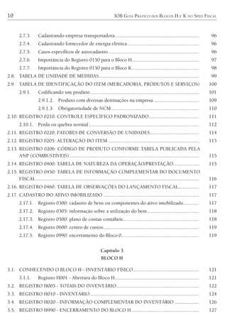 10 IOB GUIA PRÁTICO DOS BLOCOS H E K NO SPED FISCAL
2.7.3. Cadastrando empresa transportadora................................................................. 96
2.7.4. Cadastrando fornecedor de energia elétrica ....................................................... 96
2.7.5. Casos específicos de autocadastro...................................................................... 96
2.7.6. Importância do Registro 0150 para o Bloco H.................................................... 97
2.7.7. Importância do Registro 0150 para o Bloco K.................................................... 98
2.8. TABELA DE UNIDADE DE MEDIDAS............................................................................. 99
2.9. TABELA DE IDENTIFICAÇÃO DO ITEM (MERCADORIA, PRODUTOS E SERVIÇOS) 100
2.9.1. Codificando um produto.................................................................................... 101
2.9.1.2. Produto com diversas destinações na empresa ................................... 109
2.9.1.3. Obrigatoriedade de NCM.................................................................... 110
2.10. REGISTRO 0210: CONTROLE ESPECÍFICO PADRONIZADO....................................... 111
2.10.1. Perda ou quebra normal ..................................................................................... 112
2.11. REGISTRO 0220: FATORES DE CONVERSÃO DE UNIDADES...................................... 114
2.12. REGISTRO 0205: ALTERAÇÃO DO ITEM ...................................................................... 115
2.13. REGISTRO 0206: CÓDIGO DE PRODUTO CONFORME TABELA PUBLICADA PELA
ANP (COMBUSTÍVEIS).................................................................................................... 115
2.14. REGISTRO 0400: TABELA DE NATUREZA DA OPERAÇÃO/PRESTAÇÃO.................... 115
2.15. REGISTRO 0450: TABELA DE INFORMAÇÃO COMPLEMENTAR DO DOCUMENTO
FISCAL.............................................................................................................................. 116
2.16. REGISTRO 0460: TABELA DE OBSERVAÇÕES DO LANÇAMENTO FISCAL................ 117
2.17. CADASTRO DO ATIVO IMOBILIZADO .......................................................................... 117
2.17.1. Registro 0300: cadastro de bens ou componentes do ativo imobilizado............ 117
2.17.2. Registro 0305: informação sobre a utilização do bem........................................ 118
2.17.3. Registro 0500: plano de contas contábeis........................................................... 118
2.17.4. Registro 0600: centro de custos.......................................................................... 119
2.17.5. Registro 0990: encerramento do Bloco 0............................................................ 119
Capítulo 3
BLOCO H
3.1. CONHECENDO O BLOCO H - INVENTÁRIO FÍSICO................................................... 121
3.1.1. Registro H001 - Abertura do Bloco H................................................................. 121
3.2. REGISTRO H005 - TOTAIS DO INVENTÁRIO................................................................ 122
3.3. REGISTRO H010 - INVENTÁRIO.................................................................................... 124
3.4. REGISTRO H020 - INFORMAÇÃO COMPLEMENTAR DO INVENTÁRIO ................... 126
3.5. REGISTRO H990 - ENCERRAMENTO DO BLOCO H .................................................... 127
 