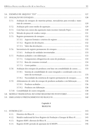 IOB GUIA PRÁTICO DOS BLOCOS H E K NO SPED FISCAL 11
3.6. EXEMPLO DE ARQUIVO “TXT” ..................................................................................... 127
3.7. AVALIAÇÃO DE ESTOQUES............................................................................................ 128
3.7.1. Avaliação de estoques de matérias-primas, mercadorias para revenda e mate-
riais de consumo................................................................................................. 129
3.7.2. Avaliação pelo custo médio de aquisição............................................................ 129
3.7.3. Com base nos custos das aquisições mais recentes (método Peps).................... 130
3.7.4. Método do preço de venda a varejo.................................................................... 131
3.7.5. Registro permanente de estoques ....................................................................... 132
3.7.5.1. Aspectos formais e critérios de registro .............................................. 132
3.7.5.2. Registro de devoluções........................................................................ 132
3.7.5.3. Valor das devoluções........................................................................... 132
3.7.6. Inexistência de registro permanente de estoques............................................... 133
3.7.6.1. Avaliação de unidades inventariadas................................................... 133
3.7.7. Produtos acabados e em elaboração ................................................................... 133
3.7.7.1. Componentes obrigatórios do custo de produção .............................. 134
3.7.7.2. Bens de consumo eventual.................................................................. 134
3.7.7.3. Custo-padrão....................................................................................... 135
3.7.8. Avaliação dos estoques de produtos com base em contabilidade de custos....... 135
3.7.8.1. Sistema de contabilidade de custo integrado e coordenado com o res-
tante da escrituração............................................................................. 135
3.7.8.2. Necessidade da existência de registro permanente de estoques.......... 136
3.7.9. Arbitramento do valor do estoque de produtos acabados e em fabricação ........ 136
3.7.9.1. Produtos acabados .............................................................................. 136
3.7.9.2. Produtos em elaboração...................................................................... 136
3.7.10. Contabilidade de custos integrada ..................................................................... 138
3.8. MODELO TRADICIONAL DO LIVRO REGISTRO DE INVENTÁRIO............................ 139
3.9. SIMULANDO O PREENCHIMENTO DO BLOCO H....................................................... 140
Capítulo 4
BLOCO K
4.1. INTRODUÇÃO ................................................................................................................. 143
4.1.1. Histórico do Bloco K .......................................................................................... 144
4.1.2. Modelo tradicional de livro Registro de Produção e Estoque & Bloco K........... 145
4.1.3. Registro K001: abertura do Bloco K ................................................................... 146
4.1.4. Registro K100: período de apuração do ICMS/IPI.............................................. 146
 