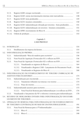12 IOB GUIA PRÁTICO DOS BLOCOS H E K NO SPED FISCAL
4.1.5. Registro K200: estoque escriturado.................................................................... 147
4.1.6. Registro K220: outras movimentações internas entre mercadorias.................... 148
4.1.7. Registro K230: itens produzidos ........................................................................ 149
4.1.8. Registro K235: insumos consumidos ................................................................. 150
4.1.9. Registro K250: industrialização efetuada por terceiros - Itens produzidos........ 151
4.1.10. Registro K255: industrialização em terceiros - Insumos consumidos................ 151
4.1.11. Registro K990: encerramento do Bloco K .......................................................... 152
4.1.12. Ordem de produção............................................................................................ 153
Capítulo 5
CASO PRÁTICO
5.1. INTRODUÇÃO ................................................................................................................. 155
5.1.1. Detalhamento da empresa declarante................................................................. 155
5.2. INDUSTRIALIZAÇÃO PRÓPRIA...................................................................................... 155
5.2.1. Industrializando “Mesa de madeira para escritório” .......................................... 156
5.2.2. Nota Fiscal de Aquisição (Fornecedor 01) e reflexos na EFD ........................... 156
5.2.3. Nota Fiscal de Aquisição (Fornecedor 02) e reflexos na EFD ........................... 163
5.2.3.1. Visualizando os registros do Bloco 0................................................... 164
5.2.3.2. Visualizando o Registro C100 - Lançamento de Documento Fiscal ... 166
5.2.3.3. Visualizando os Registros do Bloco K................................................. 168
5.3. INDUSTRIALIZAÇÃO EM ESTABELECIMENTO DE TERCEIRO (FABRICAÇÃO DE
ASSENTOS PARA ESCRITÓRIO) ..................................................................................... 174
5.3.1. Industrialização por encomenda ........................................................................ 174
5.3.1.1. Tratamento tributário na remessa e no retorno .................................. 174
5.3.1.2. Prazo de retorno.................................................................................. 175
5.3.2. Industrializando assentos para escritório........................................................... 175
5.3.2.1. Nota Fiscal de Remessa para Industrialização e os reflexos na EFD .. 176
5.3.3. Visualizando o lançamento da NF-e referente à remessa para industrialização. 178
5.4. RETORNO DE MERCADORIA ENVIADA PARA INDUSTRIALIZAÇÃO EM ESTABE-
LECIMENTO DE TERCEIROS......................................................................................... 179
5.5. OPERAÇÃO DE REMESSA PARA INDUSTRIALIZAÇÃO EM ESTABELECIMENTO
DE TERCEIROS (CONTRATAÇÃO DE MAIS DE UM INDUSTRIALIZADOR).............. 191
5.5.1. Nota Fiscal de Remessa para o 1º Industrializador ............................................ 194
5.5.1.1. Bloco 0 ................................................................................................ 195
5.5.1.2 Bloco C................................................................................................ 198
 
