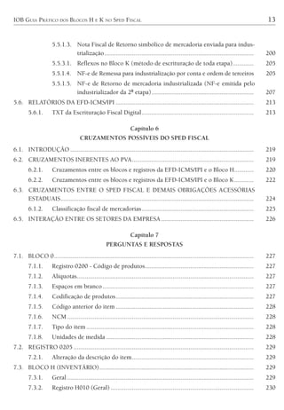 IOB GUIA PRÁTICO DOS BLOCOS H E K NO SPED FISCAL 13
5.5.1.3. Nota Fiscal de Retorno simbólico de mercadoria enviada para indus-
trialização............................................................................................ 200
5.5.3.1. Reflexos no Bloco K (método de escrituração de toda etapa)............. 205
5.5.1.4. NF-e de Remessa para industrialização por conta e ordem de terceiros 205
5.5.1.5. NF-e de Retorno de mercadoria industrializada (NF-e emitida pelo
industrializador da 2ª etapa)............................................................... 207
5.6. RELATÓRIOS DA EFD-ICMS/IPI ..................................................................................... 213
5.6.1. TXT da Escrituração Fiscal Digital..................................................................... 213
Capítulo 6
CRUZAMENTOS POSSÍVEIS DO SPED FISCAL
6.1. INTRODUÇÃO ................................................................................................................. 219
6.2. CRUZAMENTOS INERENTES AO PVA........................................................................... 219
6.2.1. Cruzamentos entre os blocos e registros da EFD-ICMS/IPI e o Bloco H............ 220
6.2.2. Cruzamentos entre os blocos e registros da EFD-ICMS/IPI e o Bloco K............ 222
6.3. CRUZAMENTOS ENTRE O SPED FISCAL E DEMAIS OBRIGAÇÕES ACESSÓRIAS
ESTADUAIS....................................................................................................................... 224
6.1.2. Classificação fiscal de mercadorias..................................................................... 225
6.5. INTERAÇÃO ENTRE OS SETORES DA EMPRESA......................................................... 226
Capítulo 7
PERGUNTAS E RESPOSTAS
7.1. BLOCO 0........................................................................................................................... 227
7.1.1. Registro 0200 - Código de produtos................................................................... 227
7.1.2. Alíquotas............................................................................................................. 227
7.1.3. Espaços em branco ............................................................................................. 227
7.1.4. Codificação de produtos..................................................................................... 227
7.1.5. Código anterior do item ..................................................................................... 228
7.1.6. NCM................................................................................................................... 228
7.1.7. Tipo do item ....................................................................................................... 228
7.1.8. Unidades de medida ........................................................................................... 228
7.2. REGISTRO 0205 ............................................................................................................... 229
7.2.1. Alteração da descrição do item........................................................................... 229
7.3. BLOCO H (INVENTÁRIO)............................................................................................... 229
7.3.1. Geral................................................................................................................... 229
7.3.2. Registro H010 (Geral) ........................................................................................ 230
 