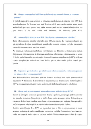 11.

Quanto tempo após o individuo ser infectado surgem as lesões ou as verrugas

genitais?
O período necessário para surgirem as primeiras manifestações da infecção pelo HPV é de
aproximadamente 2 a 8 meses, mas pode demorar até 20 anos. Assim, devido a esta ampla
variabilidade para que apareça uma lesão, torna-se praticamente impossível determinar em
que

época

12.

e

de

que

forma

um

indivíduo

foi

infectado

pelo

HPV.

A evolução da infecção pelo HPV é igual para o homem e para a mulher?

Tanto o homem como a mulher infectados pelo HPV, na maioria das vezes desconhecem que
são portadores do vírus, especialmente quando não possuem verrugas visíveis, mas podem
transmitir o vírus aos seus parceiros sexuais.
No entanto, a evolução, a manifestação e o tratamento são diferentes no homem e na mulher.
Isto se deve, principalmente, às diferenças anatômicas e hormonais existentes entre os sexos.
O órgão genital da mulher permite maior desenvolvimento e multiplicação do HPV, podendo
ocorrer complicações mais sérias, como lesões, que se não tratadas podem evoluir para
câncer.

13.

É possível que indivíduos que não tenham relações sexuais há vários anos possam

vir a desenvolver verrugas genitais?
Sim. O contato com o vírus HPV pode ter ocorrido há vários anos e este permaneceu no
organismo. A diminuição da resistência do organismo pode desencadear a multiplicação do
HPV e, consequentemente, provocar o aparecimento de lesões clínicas e/ou subclínicas.

14.

O que pode ocorrer durante a gestação quando há infecção por HPV?

Devido às alterações hormonais que ocorrem durante a gestação, as verrugas podem aumentar
em tamanho e número. Somente se as lesões forem muito grandes a ponto de interferir na
passagem do bebê pelo canal de parto é que a cesariana poderá ser indicada. Caso contrário,
lesões pequenas, microscópicas ou latentes não contraindicam o parto vaginal.
Existe a possibilidade de o HPV ser transmitido para o feto ou recém-nascido e causar
verrugas na laringe do recém-nascido e/ou verrugas na genitália. Entretanto, o risco parece ser
maior nos casos de lesões como as verrugas genitais. Mesmo nestes casos o risco de ocorrer
10

 