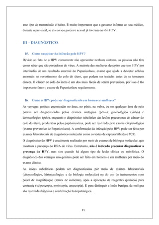 este tipo de transmissão é baixo. É muito importante que a gestante informe ao seu médico,
durante o pré-natal, se ela ou seu parceiro sexual já tiveram ou têm HPV.

III – DIAGNÓSTICO
15.

Como suspeitar da infecção pelo HPV?

Devido ao fato de o HPV comumente não apresentar nenhum sintoma, as pessoas não têm
como saber que são portadoras do vírus. A maioria das mulheres descobre que tem HPV por
intermédio de um resultado anormal do Papanicolaou, exame que ajuda a detectar células
anormais no revestimento do colo do útero, que podem ser tratadas antes de se tornarem
câncer. O câncer de colo do útero é um dos mais fáceis de serem prevenidos, por isso é tão
importante fazer o exame de Papanicolaou regularmente.

16.

Como o HPV pode ser diagnosticado em homens e mulheres?

As verrugas genitais encontradas no ânus, no pênis, na vulva, ou em qualquer área de pele
podem ser diagnosticadas pelos exames urológico (pênis), ginecológico (vulva) e
dermatológico (pele), enquanto o diagnóstico subclínico das lesões precursoras do câncer do
colo do útero, produzidas pelos papilomavírus, pode ser realizado pelo exame citopatológico
(exame preventivo de Papanicolaou). A confirmação da infecção pelo HPV pode ser feita por
exames laboratoriais de diagnóstico molecular como os testes de captura híbrida e PCR.
O diagnóstico do HPV é atualmente realizado por meio de exames de biologia molecular, que
mostram a presença do DNA do vírus. Entretanto, não é indicado procurar diagnosticar a
presença do HPV, mas sim quando há algum tipo de lesão clínica ou subclínica. O
diagnóstico das verrugas ano-genitais pode ser feito em homens e em mulheres por meio do
exame clínico.
As lesões subclínicas podem ser diagnosticadas por meio de exames laboratoriais
(citopatológico, histopatológico e de biologia molecular) ou do uso de instrumentos com
poder de magnificação (lentes de aumento), após a aplicação de reagentes químicos para
contraste (colposcopia, peniscopia, anuscopia). E para distinguir a lesão benigna da maligna
são realizadas biópsias e confirmação histopatológica.

11

 