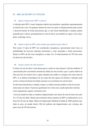 IV - RELAÇÃO HPV E CÂNCER
17.

Qual a relação entre HPV e câncer?

A infecção pelo HPV é muito frequente embora seja transitória, regredindo espontaneamente
na maioria das vezes. No pequeno número de casos nos quais a infecção persiste pode ocorrer
o desenvolvimento de lesões precursoras que, se não forem identificadas e tratadas, podem
progredir para o câncer, principalmente no colo do útero, mas também na vagina, vulva, ânus,
pênis, orofaringe e boca.

18.

Quais os tipos de HPV mais comuns que podem causar câncer?

Pelo menos 12 tipos de HPV são considerados oncogênicos, apresentando maior risco ou
probabilidade de provocar infecções persistentes e estar associados a lesões precursoras.
Dentre os HPVs de alto risco oncogênico, os tipos 16 e 18 estão presentes em 70% dos casos
de câncer do colo do útero.

19.

O que é câncer do colo do útero?

O câncer de colo do útero é uma doença grave e pode ser uma ameaça à vida das mulheres. É
caracterizado pelo crescimento anormal de células do colo do útero, que é a parte inferior do
útero que fica em contato com a vagina. Quando uma mulher se contagia com certos tipos de
HPV, se as defesas imunológicas do seu corpo não são capazes de eliminar a infecção, pode
ocorrer o desenvolvimento de células anormais no revestimento do colo do útero.
Se não forem descobertas e tratadas a tempo, as células anormais podem evoluir de um précâncer para um câncer. O processo geralmente leva vários anos e pode apresentar sintomas
como sangramento vaginal, corrimento e dor.
Cerca de metade de todas as mulheres diagnosticadas com câncer de colo do útero tem entre
35 e 55 anos de idade. Muitas provavelmente foram expostas ao HPV na adolescência ou na
faixa dos 20 anos de idade. Dados da Organização Mundial da Saúde de 2008 apontam que,
todos os anos, no mundo inteiro, 500 mil mulheres são diagnosticadas com a doença, das
quais cerca de 270 mil morrem.

12

 