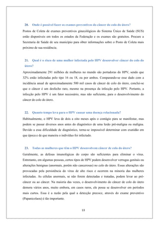 20.

Onde é possível fazer os exames preventivos do câncer do colo do útero?

Postos de Coleta de exames preventivos ginecológicos do Sistema Único de Saúde (SUS)
estão disponíveis em todos os estados da Federação e os exames são gratuitos. Procure a
Secretaria de Saúde de seu município para obter informações sobre o Posto de Coleta mais
próximo de sua residência.

21.

Qual é o risco de uma mulher infectada pelo HPV desenvolver câncer do colo do

útero?
Aproximadamente 291 milhões de mulheres no mundo são portadoras do HPV, sendo que
32% estão infectadas pelo tipo 16 ou 18, ou por ambos. Comparando-se esse dado com a
incidência anual de aproximadamente 500 mil casos de câncer de colo do útero, conclui-se
que o câncer é um desfecho raro, mesmo na presença da infecção pelo HPV. Portanto, a
infecção pelo HPV é um fator necessário, mas não suficiente, para o desenvolvimento do
câncer do colo do útero.

22.

Quanto tempo leva para o HPV causar uma doença relacionada?

Habitualmente, o HPV leva de dois a oito meses após o contágio para se manifestar, mas
podem se passar diversos anos antes do diagnóstico de uma lesão pré-maligna ou maligna.
Devido a essa dificuldade de diagnóstico, torna-se impossível determinar com exatidão em
que época e de que maneira o indivíduo foi infectado.

23.

Todas as mulheres que têm o HPV desenvolvem câncer de colo do útero?

Geralmente, as defesas imunológicas do corpo são suficientes para eliminar o vírus.
Entretanto, em algumas pessoas, certos tipos de HPV podem desenvolver verrugas genitais ou
alterações benignas (anormais, porém não cancerosas) no colo do útero. Essas alterações são
provocadas pela persistência do vírus de alto risco e ocorrem na minoria das mulheres
infectadas. As células anormais, se não forem detectadas e tratadas, podem levar ao précâncer ou ao câncer. Na maioria das vezes, o desenvolvimento do câncer de colo do útero
demora vários anos, muito embora, em casos raros, ele possa se desenvolver em períodos
mais curtos. Essa é a razão pela qual a detecção precoce, através do exame preventivo
(Papanicolaou) é tão importante.

13

 