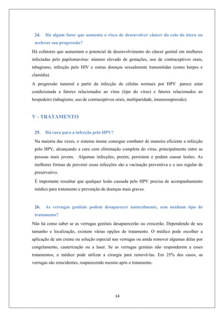 24.

Há algum fator que aumenta o risco de desenvolver câncer do colo do útero ou

acelerar sua progressão?
Há cofatores que aumentam o potencial de desenvolvimento do câncer genital em mulheres
infectadas pelo papilomavírus: número elevado de gestações, uso de contraceptivos orais,
tabagismo, infecção pelo HIV e outras doenças sexualmente transmitidas (como herpes e
clamídia).
A progressão tumoral a partir da infecção de células normais por HPV parece estar
condicionada a fatores relacionados ao vírus (tipo do vírus) e fatores relacionados ao
hospedeiro (tabagismo, uso de contraceptivos orais, multiparidade, imunossupressão).

V - TRATAMENTO
25.

Há cura para a infecção pelo HPV?

Na maioria das vezes, o sistema imune consegue combater de maneira eficiente a infecção
pelo HPV, alcançando a cura com eliminação completa do vírus, principalmente entre as
pessoas mais jovens. Algumas infecções, porém, persistem e podem causar lesões. As
melhores formas de prevenir essas infecções são a vacinação preventiva e o uso regular de
preservativo.
É importante ressaltar que qualquer lesão causada pelo HPV precisa de acompanhamento
médico para tratamento e prevenção de doenças mais graves.

26.

As verrugas genitais podem desaparecer naturalmente, sem nenhum tipo de

tratamento?
Não há como saber se as verrugas genitais desaparecerão ou crescerão. Dependendo de seu
tamanho e localização, existem várias opções de tratamento. O médico pode escolher a
aplicação de um creme ou solução especial nas verrugas ou ainda remover algumas delas por
congelamento, cauterização ou a laser. Se as verrugas genitais não responderem a esses
tratamentos, o médico pode utilizar a cirurgia para removê-las. Em 25% dos casos, as
verrugas são reincidentes, reaparecendo mesmo após o tratamento.

14

 