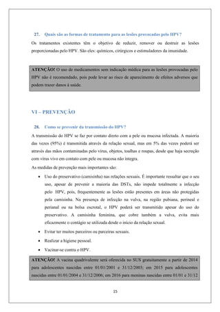 27.

Quais são as formas de tratamento para as lesões provocadas pelo HPV?

Os tratamentos existentes têm o objetivo de reduzir, remover ou destruir as lesões
proporcionadas pelo HPV. São eles: químicos, cirúrgicos e estimuladores da imunidade.

ATENÇÃO! O uso de medicamentos sem indicação médica para as lesões provocadas pelo
HPV não é recomendado, pois pode levar ao risco de aparecimento de efeitos adversos que
podem trazer danos à saúde.

VI – PREVENÇÃO
28.

Como se prevenir da transmissão do HPV?

A transmissão do HPV se faz por contato direto com a pele ou mucosa infectada. A maioria
das vezes (95%) é transmitida através da relação sexual, mas em 5% das vezes poderá ser
através das mãos contaminadas pelo vírus, objetos, toalhas e roupas, desde que haja secreção
com vírus vivo em contato com pele ou mucosa não íntegra.
As medidas de prevenção mais importantes são:
 Uso do preservativo (camisinha) nas relações sexuais. É importante ressaltar que o seu
uso, apesar de prevenir a maioria das DSTs, não impede totalmente a infecção
pelo HPV, pois, frequentemente as lesões estão presentes em áreas não protegidas
pela camisinha. Na presença de infecção na vulva, na região pubiana, perineal e
perianal ou na bolsa escrotal, o HPV poderá ser transmitido apesar do uso do
preservativo. A camisinha feminina, que cobre também a vulva, evita mais
eficazmente o contágio se utilizada desde o início da relação sexual.
 Evitar ter muitos parceiros ou parceiras sexuais.
 Realizar a higiene pessoal.
 Vacinar-se contra o HPV.
ATENÇÃO! A vacina quadrivalente será oferecida no SUS gratuitamente a partir de 2014
para adolescentes nascidas entre 01/01/2001 e 31/12/2003; em 2015 para adolescentes
nascidas entre 01/01/2004 e 31/12/2006; em 2016 para meninas nascidas entre 01/01 e 31/12

15

 