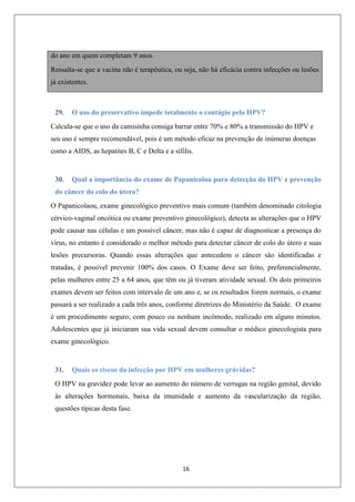 do ano em quem completam 9 anos.
Ressalta-se que a vacina não é terapêutica, ou seja, não há eficácia contra infecções ou lesões
já existentes.

29.

O uso do preservativo impede totalmente o contágio pelo HPV?

Calcula-se que o uso da camisinha consiga barrar entre 70% e 80% a transmissão do HPV e
seu uso é sempre recomendável, pois é um método eficaz na prevenção de inúmeras doenças
como a AIDS, as hepatites B, C e Delta e a sífilis.

30.

Qual a importância do exame de Papanicolau para detecção do HPV e prevenção

do câncer do colo do útero?
O Papanicolaou, exame ginecológico preventivo mais comum (também denominado citologia
cérvico-vaginal oncótica ou exame preventivo ginecológico), detecta as alterações que o HPV
pode causar nas células e um possível câncer, mas não é capaz de diagnosticar a presença do
vírus, no entanto é considerado o melhor método para detectar câncer de colo do útero e suas
lesões precursoras. Quando essas alterações que antecedem o câncer são identificadas e
tratadas, é possível prevenir 100% dos casos. O Exame deve ser feito, preferencialmente,
pelas mulheres entre 25 a 64 anos, que têm ou já tiveram atividade sexual. Os dois primeiros
exames devem ser feitos com intervalo de um ano e, se os resultados forem normais, o exame
passará a ser realizado a cada três anos, conforme diretrizes do Ministério da Saúde. O exame
é um procedimento seguro, com pouco ou nenhum incômodo, realizado em alguns minutos.
Adolescentes que já iniciaram sua vida sexual devem consultar o médico ginecologista para
exame ginecológico.

31.

Quais os riscos da infecção por HPV em mulheres grávidas?

O HPV na gravidez pode levar ao aumento do número de verrugas na região genital, devido
às alterações hormonais, baixa da imunidade e aumento da vascularização da região,
questões típicas desta fase.

16

 
