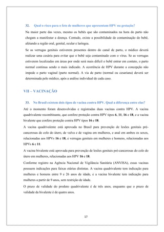 32.

Qual o risco para o feto de mulheres que apresentam HPV na gestação?

Na maior parte das vezes, mesmo os bebês que são contaminados na hora do parto não
chegam a manifestar a doença. Contudo, existe a possibilidade de contaminação do bebê,
afetando a região oral, genital, ocular e laríngea.
Se as verrugas genitais estiverem presentes dentro do canal de parto, o médico deverá
realizar uma cesária para evitar que o bebê seja contaminado com o vírus. Se as verrugas
estiverem localizadas em áreas por onde será mais difícil o bebê entrar em contato, o parto
normal continua sendo o mais indicado. A ocorrência de HPV durante a concepção não
impede o parto vaginal (parto normal). A via de parto (normal ou cesariana) deverá ser
determinada pelo médico, após a análise individual de cada caso.

VII – VACINAÇÃO
33.

No Brasil existem dois tipos de vacina contra HPV. Qual a diferença entre elas?

Até o momento foram desenvolvidas e registradas duas vacinas contra HPV. A vacina
quadrivalente recombinante, que confere proteção contra HPV tipos 6, 11, 16 e 18, e a vacina
bivalente que confere proteção contra HPV tipos 16 e 18.
A vacina quadrivalente está aprovada no Brasil para prevenção de lesões genitais précancerosas de colo do útero, de vulva e de vagina em mulheres, e anal em ambos os sexos,
relacionadas aos HPVs 16 e 18, e verrugas genitais em mulheres e homens, relacionadas aos
HPVs 6 e 11.
A vacina bivalente está aprovada para prevenção de lesões genitais pré-cancerosas do colo do
útero em mulheres, relacionadas aos HPV 16 e 18.
Conforme registro na Agência Nacional de Vigilância Sanitária (ANVISA), essas vacinas
possuem indicações para faixas etárias distintas. A vacina quadrivalente tem indicação para
mulheres e homens entre 9 e 26 anos de idade, e a vacina bivalente tem indicação para
mulheres a partir de 9 anos, sem restrição de idade.
O prazo de validade do produto quadrivalente é de três anos, enquanto que o prazo de
validade da bivalente é de quatro anos.

17

 