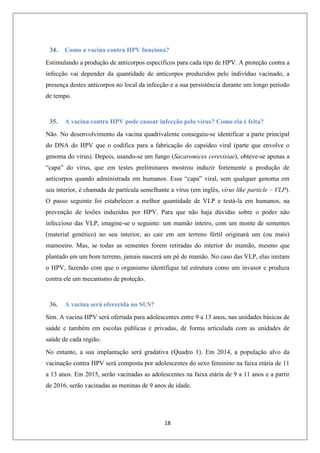 34.

Como a vacina contra HPV funciona?

Estimulando a produção de anticorpos específicos para cada tipo de HPV. A proteção contra a
infecção vai depender da quantidade de anticorpos produzidos pelo indivíduo vacinado, a
presença destes anticorpos no local da infecção e a sua persistência durante um longo período
de tempo.

35.

A vacina contra HPV pode causar infecção pelo vírus? Como ela é feita?

Não. No desenvolvimento da vacina quadrivalente conseguiu-se identificar a parte principal
do DNA do HPV que o codifica para a fabricação do capsídeo viral (parte que envolve o
genoma do vírus). Depois, usando-se um fungo (Sacaromices cerevisiae), obteve-se apenas a
“capa” do vírus, que em testes preliminares mostrou induzir fortemente a produção de
anticorpos quando administrada em humanos. Essa “capa” viral, sem qualquer genoma em
seu interior, é chamada de partícula semelhante a vírus (em inglês, vírus like particle – VLP).
O passo seguinte foi estabelecer a melhor quantidade de VLP e testá-la em humanos, na
prevenção de lesões induzidas por HPV. Para que não haja dúvidas sobre o poder não
infeccioso das VLP, imagine-se o seguinte: um mamão inteiro, com um monte de sementes
(material genético) no seu interior, ao cair em um terreno fértil originará um (ou mais)
mamoeiro. Mas, se todas as sementes forem retiradas do interior do mamão, mesmo que
plantado em um bom terreno, jamais nascerá um pé de mamão. No caso das VLP, elas imitam
o HPV, fazendo com que o organismo identifique tal estrutura como um invasor e produza
contra ele um mecanismo de proteção.

36.

A vacina será oferecida no SUS?

Sim. A vacina HPV será ofertada para adolescentes entre 9 a 13 anos, nas unidades básicas de
saúde e também em escolas públicas e privadas, de forma articulada com as unidades de
saúde de cada região.
No entanto, a sua implantação será gradativa (Quadro 1). Em 2014, a população alvo da
vacinação contra HPV será composta por adolescentes do sexo feminino na faixa etária de 11
a 13 anos. Em 2015, serão vacinadas as adolescentes na faixa etária de 9 a 11 anos e a partir
de 2016, serão vacinadas as meninas de 9 anos de idade.

18

 