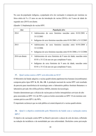 No caso da população indígena, a população alvo da vacinação é composta por meninas na
faixa etária de 9 a 13 anos no ano da introdução da vacina (2014) e de 9 anos de idade do
segundo ano (2015) em diante.
(Quadro 1) Implantação da vacina HPV.
Ano

População alvo


2014

Adolescentes do sexo feminino nascidas entre 01/01/2001 e
31/12/2003




2015

Indígenas do sexo feminino nascidas entre 01/01/2001 e 31/12/2005
Adolescentes do sexo feminino nascidas entre 01/01/2004 e
31/12/2006


2016 em diante

Indígenas do sexo feminino nascidas entre 01/01/2006 e 31/12/2006



Adolescentes do sexo feminino de 9 anos de idade, nascidas entre
01/01 e 31/12 do ano em que completam 9 anos.



Indígenas do sexo feminino de 9 anos de idade, nascidas entre
01/01 e 31/12 do ano em que completam 9 anos.

37.

Qual vacina contra o HPV será oferecida no SUS?

O Ministério da Saúde adquiriu a vacina quadrivalente papilomavírus humano (recombinante)
composta pelos tipos HPV 6, 11, 16 e 18. A produção nacional da vacina HPV será resultado
da parceria para transferência de tecnologia entre o laboratório público Instituto Butantan e o
laboratório privado MerckSharpDohme (MSD), detentor da tecnologia.
Estudos demonstram que a eficácia da vacina para as lesões intraepiteliais cervicais de alto
grau associadas ao HPV 16 é de 96% e para as lesões associadas ao HPV 18 em meninas sem
contato prévio com HPV é de 90%.
É importante esclarecer que na rede pública só estará disponível a vacina quadrivalente.

38.

Qual é o objetivo estabelecido pelo Ministério da Saúde com a vacinação contra

HPV?
O objetivo da vacinação contra HPV no Brasil é prevenir o câncer do colo do útero, refletindo
na redução da incidência e da mortalidade por esta enfermidade. Desfechos como prevenção
19

 