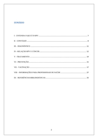 SUMÁRIO

I – ENTENDA O QUE É O HPV ........................................................................................................... 7
II – CONTÁGIO ..................................................................................................................................... 8
III – DIAGNÓSTICO ........................................................................................................................... 11
IV - RELAÇÃO HPV E CÂNCER ....................................................................................................... 12
V - TRATAMENTO ............................................................................................................................. 14
VI – PREVENÇÃO............................................................................................................................... 15
VII – VACINAÇÃO ............................................................................................................................. 17
VIII – INFORMAÇÕES PARA PROFISSIONAIS DE SAÚDE ......................................................... 27
IX – REFERÊNCIAS BIBLIOGRÁFICAS .......................................................................................... 33

2

 