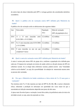 de outros tipos de câncer induzidos pelo HPV e verrugas genitais são considerados desfechos
secundários.

39.

Qual é o público alvo de vacinação contra HPV definido pelo Ministério da

Saúde?
O público alvo da vacinação serão as adolescentes das seguintes idades:
Ano

11

a

13

População

anos

(nascidas

Meta de vacinação

Alvo
2014

Faixa etária

(80% da população alvo)

entre 5,2 milhões

4,2 milhões

9 a 11 anos (nascidas entre 01/01/2004 5,2 milhões

3,9 milhões

01/01/2001 e 31/12/2003)
2015

e 31/12/2006)
2016

9 anos (nascidas no ano em que 1,6 milhões

1,3 milhões

completam 9 anos)

40.

Qual é a meta da vacinação contra HPV definida pelo Ministério da Saúde?

A meta é vacinar pelo menos 80% do grupo alvo, conforme a população alvo definida para
cada ano. O impacto da vacinação em termos de saúde coletiva se dá pelo alcance de 80% de
cobertura vacinal. Ao se atingir altas coberturas vacinais, poderá ocorrer uma “imunidade
coletiva ou de rebanho”, ou seja, há a possibilidade de redução da transmissão mesmo entre
as pessoas não vacinadas.

41.

Por que o Ministério da Saúde estabeleceu a faixa etária de 9 a 13 anos para a

vacinação?
Nas meninas entre 9 a 13 não expostas aos tipos de HPV 6, 11, 16 e 18, a vacina é altamente
eficaz, induzindo a produção de anticorpos em quantidade dez vezes maior do que a
encontrada em infecção naturalmente adquirida num prazo de dois anos.
A época mais favorável para a vacinação é nesta faixa etária, de preferência antes do início da
atividade sexual, ou seja, antes da exposição ao vírus.

20

 