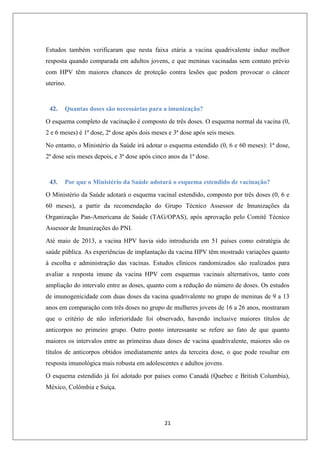Estudos também verificaram que nesta faixa etária a vacina quadrivalente induz melhor
resposta quando comparada em adultos jovens, e que meninas vacinadas sem contato prévio
com HPV têm maiores chances de proteção contra lesões que podem provocar o câncer
uterino.

42.

Quantas doses são necessárias para a imunização?

O esquema completo de vacinação é composto de três doses. O esquema normal da vacina (0,
2 e 6 meses) é 1ª dose, 2ª dose após dois meses e 3ª dose após seis meses.
No entanto, o Ministério da Saúde irá adotar o esquema estendido (0, 6 e 60 meses): 1ª dose,
2ª dose seis meses depois, e 3ª dose após cinco anos da 1ª dose.

43.

Por que o Ministério da Saúde adotará o esquema estendido de vacinação?

O Ministério da Saúde adotará o esquema vacinal estendido, composto por três doses (0, 6 e
60 meses), a partir da recomendação do Grupo Técnico Assessor de Imunizações da
Organização Pan-Americana de Saúde (TAG/OPAS), após aprovação pelo Comitê Técnico
Assessor de Imunizações do PNI.
Até maio de 2013, a vacina HPV havia sido introduzida em 51 países como estratégia de
saúde pública. As experiências de implantação da vacina HPV têm mostrado variações quanto
à escolha e administração das vacinas. Estudos clínicos randomizados são realizados para
avaliar a resposta imune da vacina HPV com esquemas vacinais alternativos, tanto com
ampliação do intervalo entre as doses, quanto com a redução do número de doses. Os estudos
de imunogenicidade com duas doses da vacina quadrivalente no grupo de meninas de 9 a 13
anos em comparação com três doses no grupo de mulheres jovens de 16 a 26 anos, mostraram
que o critério de não inferioridade foi observado, havendo inclusive maiores títulos de
anticorpos no primeiro grupo. Outro ponto interessante se refere ao fato de que quanto
maiores os intervalos entre as primeiras duas doses de vacina quadrivalente, maiores são os
títulos de anticorpos obtidos imediatamente antes da terceira dose, o que pode resultar em
resposta imunológica mais robusta em adolescentes e adultos jovens.
O esquema estendido já foi adotado por países como Canadá (Quebec e British Columbia),
México, Colômbia e Suíça.

21

 