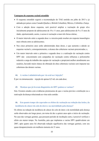 Vantagens do esquema vacinal estendido
 O esquema estendido seguirá a recomendação do TAG emitida em julho de 2013 e já
adotada por países como Canadá (Quebec e British Columbia), México, Colômbia e Suíça;
 Com a adoção desse esquema, será possível ampliar a vacinação do grupo alvo
inicialmente proposto de adolescentes de 10 a 11 anos, para adolescentes de 9 a 13 anos de
idade, oportunizando, assim, o acesso à vacinação a mais três faixas etárias;
 O maior intervalo entre a segunda dose e a terceira pode resultar em resposta imunológica
mais robusta entre as adolescentes;
 Nos cinco primeiros anos serão administradas duas doses, o que aumenta a adesão ao
esquema vacinal e, consequentemente, o alcance das coberturas vacinais preconizadas; e,
 Um maior intervalo entre a primeira e segunda dose e a realização da vacinação contra
HPV não concomitante com campanhas de vacinação contra influenza e poliomielite
reduzirá a carga de trabalho das equipes de vacinação e propiciará melhor atendimento aos
usuários, havendo maior chance de obtenção de altas coberturas vacinais sem impactar nas
coberturas das demais vacinas.

44.

A vacina é administrada por via oral ou é injeção?

É por via intramuscular – injeção de apenas 0,5 mL em cada dose.

45.

Meninas que já tiveram diagnóstico de HPV podem se vacinar?

Sim. Existem estudos com evidências promissoras de que a vacina previne a reinfecção ou a
reativação da doença relacionada ao vírus nela contido.

46.

Em quanto tempo são esperados os efeitos da vacinação na redução das lesões, da

incidência do câncer do colo do útero e na mortalidade pela doença?
Os efeitos na redução da incidência do câncer do colo do útero e da mortalidade pela doença
serão observados em longo prazo, em torno de dez a quinze anos após o início da vacinação.
No caso das verrugas genitais, que possuem período de incubação curto, é possível verificar o
efeito em menor tempo. Na Austrália, país que implantou a vacina HPV quadrivalente em
2007, após quatro anos foi observada redução significativa das verrugas genitais, com seu
quase desaparecimento em mulheres menores de 21 anos.
22

 