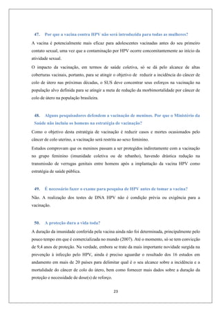 47.

Por que a vacina contra HPV não será introduzida para todas as mulheres?

A vacina é potencialmente mais eficaz para adolescentes vacinadas antes do seu primeiro
contato sexual, uma vez que a contaminação por HPV ocorre concomitantemente ao início da
atividade sexual.
O impacto da vacinação, em termos de saúde coletiva, só se dá pelo alcance de altas
coberturas vacinais, portanto, para se atingir o objetivo de reduzir a incidência do câncer de
colo de útero nas próximas décadas, o SUS deve concentrar seus esforços na vacinação na
população alvo definida para se atingir a meta de redução da morbimortalidade por câncer de
colo de útero na população brasileira.

48.

Alguns pesquisadores defendem a vacinação de meninos. Por que o Ministério da

Saúde não incluiu os homens na estratégia de vacinação?
Como o objetivo desta estratégia de vacinação é reduzir casos e mortes ocasionados pelo
câncer de colo uterino, a vacinação será restrita ao sexo feminino.
Estudos comprovam que os meninos passam a ser protegidos indiretamente com a vacinação
no grupo feminino (imunidade coletiva ou de rebanho), havendo drástica redução na
transmissão de verrugas genitais entre homens após a implantação da vacina HPV como
estratégia de saúde pública.

49.

É necessário fazer o exame para pesquisa de HPV antes de tomar a vacina?

Não. A realização dos testes de DNA HPV não é condição prévia ou exigência para a
vacinação.

50.

A proteção dura a vida toda?

A duração da imunidade conferida pela vacina ainda não foi determinada, principalmente pelo
pouco tempo em que é comercializada no mundo (2007). Até o momento, só se tem convicção
de 9,4 anos de proteção. Na verdade, embora se trate da mais importante novidade surgida na
prevenção à infecção pelo HPV, ainda é preciso aguardar o resultado dos 16 estudos em
andamento em mais de 20 países para delimitar qual é o seu alcance sobre a incidência e a
mortalidade do câncer de colo do útero, bem como fornecer mais dados sobre a duração da
proteção e necessidade de dose(s) de reforço.
23

 