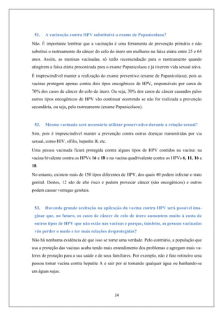 51.

A vacinação contra HPV substituirá o exame de Papanicolaou?

Não. É importante lembrar que a vacinação é uma ferramenta de prevenção primária e não
substitui o rastreamento do câncer do colo do útero em mulheres na faixa etária entre 25 e 64
anos. Assim, as meninas vacinadas, só terão recomendação para o rastreamento quando
atingirem a faixa etária preconizada para o exame Papanicolaou e já tiverem vida sexual ativa.
É imprescindível manter a realização do exame preventivo (exame de Papanicolaou), pois as
vacinas protegem apenas contra dois tipos oncogênicos de HPV, responsáveis por cerca de
70% dos casos de câncer do colo do útero. Ou seja, 30% dos casos de câncer causados pelos
outros tipos oncogênicos de HPV vão continuar ocorrendo se não for realizada a prevenção
secundária, ou seja, pelo rastreamento (exame Papanicolaou).

52.

Mesmo vacinada será necessário utilizar preservativo durante a relação sexual?

Sim, pois é imprescindível manter a prevenção contra outras doenças transmitidas por via
sexual, como HIV, sífilis, hepatite B, etc.
Uma pessoa vacinada ficará protegida contra alguns tipos de HPV contidos na vacina: na
vacina bivalente contra os HPVs 16 e 18 e na vacina quadrivalente contra os HPVs 6, 11, 16 e
18.
No entanto, existem mais de 150 tipos diferentes de HPV, dos quais 40 podem infectar o trato
genital. Destes, 12 são de alto risco e podem provocar câncer (são oncogênicos) e outros
podem causar verrugas genitais.

53.

Havendo grande aceitação na aplicação da vacina contra HPV será possível ima-

ginar que, no futuro, os casos de câncer de colo de útero aumentem muito à custa de
outros tipos de HPV que não estão nas vacinas e porque, também, as pessoas vacinadas
vão perder o medo e ter mais relações desprotegidas?
Não há nenhuma evidência de que isso se torne uma verdade. Pelo contrário, a população que
usa a proteção das vacinas acaba tendo mais entendimento dos problemas e agregam mais valores de proteção para a sua saúde e de seus familiares. Por exemplo, não é fato rotineiro uma
pessoa tomar vacina contra hepatite A e sair por aí tomando qualquer água ou banhando-se
em águas sujas.

24

 