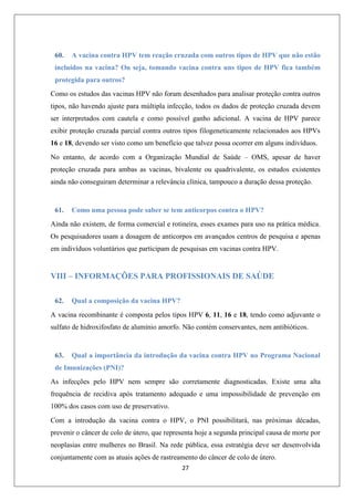 60.

A vacina contra HPV tem reação cruzada com outros tipos de HPV que não estão

incluídos na vacina? Ou seja, tomando vacina contra uns tipos de HPV fica também
protegida para outros?
Como os estudos das vacinas HPV não foram desenhados para analisar proteção contra outros
tipos, não havendo ajuste para múltipla infecção, todos os dados de proteção cruzada devem
ser interpretados com cautela e como possível ganho adicional. A vacina de HPV parece
exibir proteção cruzada parcial contra outros tipos filogeneticamente relacionados aos HPVs
16 e 18, devendo ser visto como um benefício que talvez possa ocorrer em alguns indivíduos.
No entanto, de acordo com a Organização Mundial de Saúde – OMS, apesar de haver
proteção cruzada para ambas as vacinas, bivalente ou quadrivalente, os estudos existentes
ainda não conseguiram determinar a relevância clínica, tampouco a duração dessa proteção.

61.

Como uma pessoa pode saber se tem anticorpos contra o HPV?

Ainda não existem, de forma comercial e rotineira, esses exames para uso na prática médica.
Os pesquisadores usam a dosagem de anticorpos em avançados centros de pesquisa e apenas
em indivíduos voluntários que participam de pesquisas em vacinas contra HPV.

VIII – INFORMAÇÕES PARA PROFISSIONAIS DE SAÚDE
62.

Qual a composição da vacina HPV?

A vacina recombinante é composta pelos tipos HPV 6, 11, 16 e 18, tendo como adjuvante o
sulfato de hidroxifosfato de alumínio amorfo. Não contém conservantes, nem antibióticos.

63.

Qual a importância da introdução da vacina contra HPV no Programa Nacional

de Imunizações (PNI)?
As infecções pelo HPV nem sempre são corretamente diagnosticadas. Existe uma alta
frequência de recidiva após tratamento adequado e uma impossibilidade de prevenção em
100% dos casos com uso de preservativo.
Com a introdução da vacina contra o HPV, o PNI possibilitará, nas próximas décadas,
prevenir o câncer de colo de útero, que representa hoje a segunda principal causa de morte por
neoplasias entre mulheres no Brasil. Na rede pública, essa estratégia deve ser desenvolvida
conjuntamente com as atuais ações de rastreamento do câncer de colo de útero.
27

 