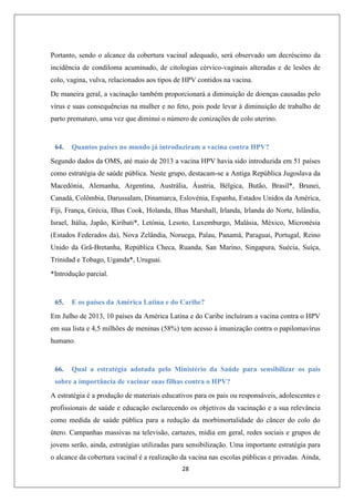 Portanto, sendo o alcance da cobertura vacinal adequado, será observado um decréscimo da
incidência de condiloma acuminado, de citologias cérvico-vaginais alteradas e de lesões de
colo, vagina, vulva, relacionados aos tipos de HPV contidos na vacina.
De maneira geral, a vacinação também proporcionará a diminuição de doenças causadas pelo
vírus e suas consequências na mulher e no feto, pois pode levar à diminuição de trabalho de
parto prematuro, uma vez que diminui o número de conizações de colo uterino.

64.

Quantos países no mundo já introduziram a vacina contra HPV?

Segundo dados da OMS, até maio de 2013 a vacina HPV havia sido introduzida em 51 países
como estratégia de saúde pública. Neste grupo, destacam-se a Antiga República Jugoslava da
Macedónia, Alemanha, Argentina, Austrália, Áustria, Bélgica, Butão, Brasil*, Brunei,
Canadá, Colômbia, Darussalam, Dinamarca, Eslovénia, Espanha, Estados Unidos da América,
Fiji, França, Grécia, Ilhas Cook, Holanda, Ilhas Marshall, Irlanda, Irlanda do Norte, Islândia,
Israel, Itália, Japão, Kiribati*, Letónia, Lesoto, Luxemburgo, Malásia, México, Micronésia
(Estados Federados da), Nova Zelândia, Noruega, Palau, Panamá, Paraguai, Portugal, Reino
Unido da Grã-Bretanha, República Checa, Ruanda, San Marino, Singapura, Suécia, Suíça,
Trinidad e Tobago, Uganda*, Uruguai.
*Introdução parcial.

65.

E os países da América Latina e do Caribe?

Em Julho de 2013, 10 países da América Latina e do Caribe incluíram a vacina contra o HPV
em sua lista e 4,5 milhões de meninas (58%) tem acesso à imunização contra o papilomavírus
humano.

66.

Qual a estratégia adotada pelo Ministério da Saúde para sensibilizar os pais

sobre a importância de vacinar suas filhas contra o HPV?
A estratégia é a produção de materiais educativos para os pais ou responsáveis, adolescentes e
profissionais de saúde e educação esclarecendo os objetivos da vacinação e a sua relevância
como medida de saúde pública para a redução da morbimortalidade do câncer do colo do
útero. Campanhas massivas na televisão, cartazes, mídia em geral, redes sociais e grupos de
jovens serão, ainda, estratégias utilizadas para sensibilização. Uma importante estratégia para
o alcance da cobertura vacinal é a realização da vacina nas escolas públicas e privadas. Ainda,
28

 