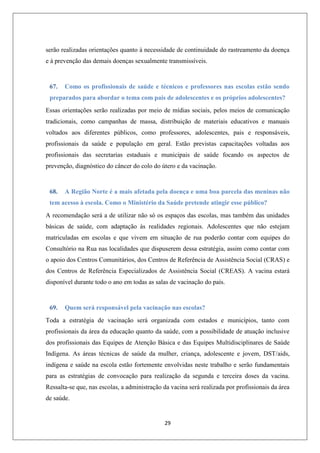 serão realizadas orientações quanto à necessidade de continuidade do rastreamento da doença
e à prevenção das demais doenças sexualmente transmissíveis.

67.

Como os profissionais de saúde e técnicos e professores nas escolas estão sendo

preparados para abordar o tema com pais de adolescentes e os próprios adolescentes?
Essas orientações serão realizadas por meio de mídias sociais, pelos meios de comunicação
tradicionais, como campanhas de massa, distribuição de materiais educativos e manuais
voltados aos diferentes públicos, como professores, adolescentes, pais e responsáveis,
profissionais da saúde e população em geral. Estão previstas capacitações voltadas aos
profissionais das secretarias estaduais e municipais de saúde focando os aspectos de
prevenção, diagnóstico do câncer do colo do útero e da vacinação.

68.

A Região Norte é a mais afetada pela doença e uma boa parcela das meninas não

tem acesso à escola. Como o Ministério da Saúde pretende atingir esse público?
A recomendação será a de utilizar não só os espaços das escolas, mas também das unidades
básicas de saúde, com adaptação às realidades regionais. Adolescentes que não estejam
matriculadas em escolas e que vivem em situação de rua poderão contar com equipes do
Consultório na Rua nas localidades que dispuserem dessa estratégia, assim como contar com
o apoio dos Centros Comunitários, dos Centros de Referência de Assistência Social (CRAS) e
dos Centros de Referência Especializados de Assistência Social (CREAS). A vacina estará
disponível durante todo o ano em todas as salas de vacinação do país.

69.

Quem será responsável pela vacinação nas escolas?

Toda a estratégia de vacinação será organizada com estados e municípios, tanto com
profissionais da área da educação quanto da saúde, com a possibilidade de atuação inclusive
dos profissionais das Equipes de Atenção Básica e das Equipes Multidisciplinares de Saúde
Indígena. As áreas técnicas de saúde da mulher, criança, adolescente e jovem, DST/aids,
indígena e saúde na escola estão fortemente envolvidas neste trabalho e serão fundamentais
para as estratégias de convocação para realização da segunda e terceira doses da vacina.
Ressalta-se que, nas escolas, a administração da vacina será realizada por profissionais da área
de saúde.

29

 
