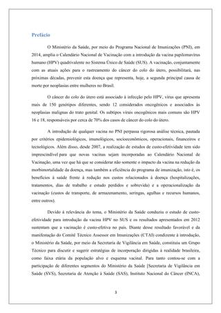 Prefácio
O Ministério da Saúde, por meio do Programa Nacional de Imunizações (PNI), em
2014, amplia o Calendário Nacional de Vacinação com a introdução da vacina papilomavírus
humano (HPV) quadrivalente no Sistema Único de Saúde (SUS). A vacinação, conjuntamente
com as atuais ações para o rastreamento do câncer do colo do útero, possibilitará, nas
próximas décadas, prevenir esta doença que representa, hoje, a segunda principal causa de
morte por neoplasias entre mulheres no Brasil.
O câncer do colo do útero está associado à infecção pelo HPV, vírus que apresenta
mais de 150 genótipos diferentes, sendo 12 considerados oncogênicos e associados às
neoplasias malignas do trato genital. Os subtipos virais oncogênicos mais comuns são HPV
16 e 18, responsáveis por cerca de 70% dos casos de câncer do colo do útero.
A introdução de qualquer vacina no PNI perpassa rigorosa análise técnica, pautada
por critérios epidemiológicos, imunológicos, socioeconômicos, operacionais, financeiros e
tecnológicos. Além disso, desde 2007, a realização de estudos de custo-efetividade tem sido
imprescindível para que novas vacinas sejam incorporadas ao Calendário Nacional de
Vacinação, uma vez que há que se considerar não somente o impacto da vacina na redução da
morbimortalidade da doença, mas também a eficiência do programa de imunização, isto é, os
benefícios à saúde frente à redução nos custos relacionados à doença (hospitalizações,
tratamentos, dias de trabalho e estudo perdidos e sobrevida) e a operacionalização da
vacinação (custos de transporte, de armazenamento, seringas, agulhas e recursos humanos,
entre outros).
Devido à relevância do tema, o Ministério da Saúde conduziu o estudo de custoefetividade para introdução da vacina HPV no SUS e os resultados apresentados em 2012
sustentam que a vacinação é custo-efetiva no país. Diante desse resultado favorável e da
manifestação do Comitê Técnico Assessor em Imunizações (CTAI) condizente à introdução,
o Ministério da Saúde, por meio da Secretaria de Vigilância em Saúde, constituiu um Grupo
Técnico para discutir e sugerir estratégias de incorporação dirigidas à realidade brasileira,
como faixa etária da população alvo e esquema vacinal. Para tanto contou-se com a
participação de diferentes segmentos do Ministério da Saúde [Secretaria de Vigilância em
Saúde (SVS), Secretaria de Atenção à Saúde (SAS), Instituto Nacional do Câncer (INCA),

3

 