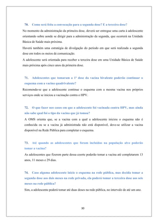 70.

Como será feita a convocação para a segunda dose? E a terceira dose?

No momento da administração da primeira dose, deverá ser entregue uma carta à adolescente
orientando sobre aonde se dirigir para a administração da segunda, que ocorrerá na Unidade
Básica de Saúde mais próxima.
Haverá também uma estratégia de divulgação do período em que será realizada a segunda
dose em todos os meios de comunicação.
A adolescente será orientada para receber a terceira dose em uma Unidade Básica de Saúde
mais próxima após cinco anos da primeira dose.

71.

Adolescentes que tomaram a 1ª dose da vacina bivalente poderão continuar o

esquema com a vacina quadrivalente?
Recomenda-se que a adolescente continue o esquema com a mesma vacina nos próprios
serviços onde se iniciou a vacinação contra o HPV.

72.

O que fazer nos casos em que a adolescente foi vacinada contra HPV, mas ainda

não sabe qual foi o tipo da vacina que já tomou?
A OMS orienta que, se a vacina com a qual a adolescente iniciou o esquema não é
conhecida ou se a vacina já administrada não está disponível, deve-se utilizar a vacina
disponível na Rede Pública para completar o esquema.

73.

Até quando as adolescentes que foram incluídas na população alvo poderão

tomar a vacina?
As adolescentes que fizerem parte dessa coorte poderão tomar a vacina até completarem 13
anos, 11 meses e 29 dias.

74.

Caso alguma adolescente inicie o esquema na rede pública, mas decida tomar a

segunda dose aos dois meses na rede privada, ela poderá tomar a terceira dose aos seis
meses na rede pública?
Sim, a adolescente poderá tomar até duas doses na rede pública, no intervalo de até um ano.

30

 