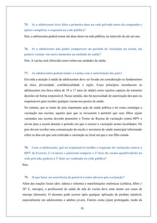 75.

Se a adolescente tiver feito a primeira dose na rede privada antes da campanha e

quiser completar o esquema na rede pública?
Sim, a adolescente poderá tomar até duas doses na rede pública, no intervalo de até um ano.

76.

Se a adolescente não puder comparecer no período de vacinação na escola, ela

poderá vacinar em outro momento na unidade de saúde?
Sim. A vacina será oferecida como rotina nas unidades de saúde.

77.

As adolescentes podem tomar a vacina sem a autorização dos pais?

Em toda a atenção à saúde de adolescentes deve ser levada em consideração os fundamentos
da ética, privacidade, confidencialidade e sigilo. Esses princípios reconhecem os
adolescentes (na faixa etária de 10 a 17 anos de idade) como sujeitos capazes de tomarem
decisões de forma responsável. Nesse sentido, não há necessidade de autorização dos pais ou
responsáveis para receber qualquer vacina nos postos de saúde.
No entanto, por se tratar de uma importante ação de saúde pública e ter como estratégia a
vacinação nas escolas, aqueles pais que se recusarem a permitir que seus filhos sejam
vacinados nas escolas deverão preencher o Termo de Recusa de vacinação contra HPV e
enviar para a escola durante o período em que o ocorrer a vacinação nestas localidades. Os
pais devem receber uma comunicação da escola e secretaria de saúde municipal informando
sobre os dias em que será realizada a vacinação no local em que o seu filho estuda.

78.

Caso a adolescente, pai ou responsável escolha o esquema de vacinação contra o

HPV de 0 (zero), 2 e 6 meses e quiseram comprar a 2ª dose da vacina quadrivalente na
rede privada, poderá a 3ª dose ser realizada na rede pública?
Sim.

79.

O que fazer na ocorrência de possível evento adverso pós-vacinação?

Além das reações locais (dor, edema e eritema) e manifestações sistêmicas (cefaleia, febre ≥
38º C, síncope), o profissional de saúde da sala de vacina deve estar atento aos casos de
síncope (desmaio). O desmaio pode ocorrer após qualquer aplicação de produto injetável,
especialmente em adolescentes e adultos jovens. Fatores como jejum prolongado, medo da
31

 