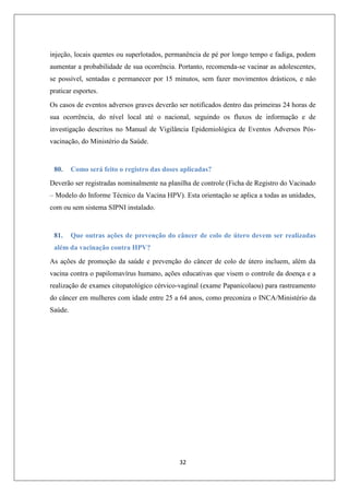 injeção, locais quentes ou superlotados, permanência de pé por longo tempo e fadiga, podem
aumentar a probabilidade de sua ocorrência. Portanto, recomenda-se vacinar as adolescentes,
se possível, sentadas e permanecer por 15 minutos, sem fazer movimentos drásticos, e não
praticar esportes.
Os casos de eventos adversos graves deverão ser notificados dentro das primeiras 24 horas de
sua ocorrência, do nível local até o nacional, seguindo os fluxos de informação e de
investigação descritos no Manual de Vigilância Epidemiológica de Eventos Adversos Pósvacinação, do Ministério da Saúde.

80.

Como será feito o registro das doses aplicadas?

Deverão ser registradas nominalmente na planilha de controle (Ficha de Registro do Vacinado
– Modelo do Informe Técnico da Vacina HPV). Esta orientação se aplica a todas as unidades,
com ou sem sistema SIPNI instalado.

81.

Que outras ações de prevenção do câncer de colo de útero devem ser realizadas

além da vacinação contra HPV?
As ações de promoção da saúde e prevenção do câncer de colo de útero incluem, além da
vacina contra o papilomavírus humano, ações educativas que visem o controle da doença e a
realização de exames citopatológico cérvico-vaginal (exame Papanicolaou) para rastreamento
do câncer em mulheres com idade entre 25 a 64 anos, como preconiza o INCA/Ministério da
Saúde.

32

 