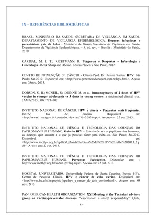 IX – REFERÊNCIAS BIBLIOGRÁFICAS

BRASIL. MINISTÉRIO DA SAÚDE. SECRETARIA DE VIGILÂNCIA EM SAÚDE.
DEPARTAMENTO DE VIGILÂNCIA EPIDEMIOLÓGICA. Doenças infecciosas e
parasitárias: guia de bolso / Ministério da Saúde, Secretaria de Vigilância em Saúde,
Departamento de Vigilância Epidemiológica. – 8. ed. rev. – Brasília : Ministério da Saúde,
2010.
CARDIAL, M. F. T.; RICHTMANN, R. Perguntas e Respostas - Infectologia e
Ginecologia. Merck Sharp and Dhome. Editora Phoenix: São Paulo, 2012.
CENTRO DE PREVENÇÃO DE CÂNCER - Clínica Prof. Dr. Renato Santos. HPV. São
Paulo: Set.2012. Disponível em: <http://www.prevencaodecancer.com.br/hpv.html>. Acesso
em: 03 nov. 2013.
DOBSON, S. R.; MCNEIL, S.; DIONNE, M. et al. Immunogenicity of 2 doses of HPV
vaccine in younger adolescents vs 3 doses in young women: a randomized clinical trial.
JAMA 2013; 309:1793–802.
INSTITUTO NACIONAL DE CÂNCER. HPV e câncer - Perguntas mais frequentes.
INCA:
Rio
de
Janeiro.
Disponível
em:
<http://www1.inca.gov.br/conteudo_view.asp?id=2687#topo>. Acesso em: 22 out. 2013.
INSTITUTO NACIONAL DE CIÊNCIA E TECNOLOGIA DAS DOENÇAS DO
PAPILOMAVÍRUS HUMANO. Guia do HPV – Entenda de vez os papilomavírus humanos,
as doenças que causam e o que já possível fazer para evitá-los. São Paulo: Jul.2013.
Disponível
em:
<http://www.incthpv.org.br/upl/fckUploads/file/Guia%20do%20HPV%20Julho%202013_2.p
df>. Acesso em: 22 out. 2013.
INSTITUTO NACIONAL DE CIÊNCIA E TECNOLOGIA DAS DOENÇAS DO
PAPILOMAVÍRUS
HUMANO.
Perguntas
Frequentes.
Disponível
em:
<
http://www.incthpv.org.br/sobreHpv/faq.aspx>. Acesso em: 22 out. 2013.
HOSPITAL UNIVERSITÁRIO. Universidade Federal de Santa Catarina. Projeto HPV.
Centro de Pesquisa Clínica. HPV e câncer de colo uterino. Disponível em:
<http://www.hu.ufsc.br/projeto_hpv/hpv_e_cancer_do_colo_uterino.html>. Acesso em: 03
nov. 2013.
PAN AMERICAN HEALTH ORGANIZATION. XXI Meeting of the Technical advisory
group on vaccine-preventable diseases. “Vaccination: a shared responsibility”. Quito,
33

 