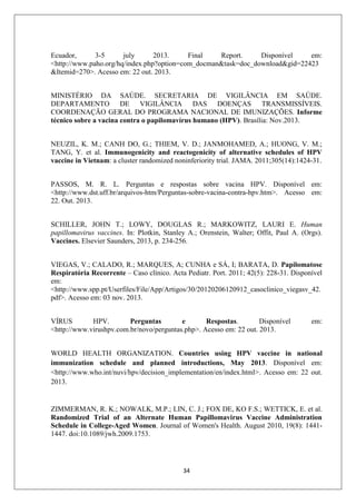 Ecuador,
3-5
july
2013.
Final
Report.
Disponível
em:
<http://www.paho.org/hq/index.php?option=com_docman&task=doc_download&gid=22423
&Itemid=270>. Acesso em: 22 out. 2013.
MINISTÉRIO DA SAÚDE. SECRETARIA DE VIGILÂNCIA EM SAÚDE.
DEPARTAMENTO DE VIGILÂNCIA DAS DOENÇAS TRANSMISSÍVEIS.
COORDENAÇÃO GERAL DO PROGRAMA NACIONAL DE IMUNIZAÇÕES. Informe
técnico sobre a vacina contra o papilomavírus humano (HPV). Brasília: Nov.2013.
NEUZIL, K. M.; CANH DO, G.; THIEM, V. D.; JANMOHAMED, A.; HUONG, V. M.;
TANG, Y. et al. Immunogenicity and reactogenicity of alternative schedules of HPV
vaccine in Vietnam: a cluster randomized noninferiority trial. JAMA. 2011;305(14):1424-31.
PASSOS, M. R. L. Perguntas e respostas sobre vacina HPV. Disponível em:
<http://www.dst.uff.br/arquivos-htm/Perguntas-sobre-vacina-contra-hpv.htm>. Acesso em:
22. Out. 2013.
SCHILLER, JOHN T.; LOWY, DOUGLAS R.; MARKOWITZ, LAURI E. Human
papillomavirus vaccines. In: Plotkin, Stanley A.; Orenstein, Walter; Offit, Paul A. (Orgs).
Vaccines. Elsevier Saunders, 2013, p. 234-256.
VIEGAS, V.; CALADO, R.; MARQUES, A; CUNHA e SÁ, I; BARATA, D. Papilomatose
Respiratória Recorrente – Caso clínico. Acta Pediatr. Port. 2011; 42(5): 228-31. Disponível
em:
<http://www.spp.pt/Userfiles/File/App/Artigos/30/20120206120912_casoclinico_viegasv_42.
pdf>. Acesso em: 03 nov. 2013.
VÍRUS
HPV.
Perguntas
e
Respostas.
Disponível
<http://www.virushpv.com.br/novo/perguntas.php>. Acesso em: 22 out. 2013.

em:

WORLD HEALTH ORGANIZATION. Countries using HPV vaccine in national
immunization schedule and planned introductions, May 2013. Disponível em:
<http://www.who.int/nuvi/hpv/decision_implementation/en/index.html>. Acesso em: 22 out.
2013.

ZIMMERMAN, R. K.; NOWALK, M.P.; LIN, C. J.; FOX DE, KO F.S.; WETTICK, E. et al.
Randomized Trial of an Alternate Human Papillomavirus Vaccine Administration
Schedule in College-Aged Women. Journal of Women's Health. August 2010, 19(8): 14411447. doi:10.1089/jwh.2009.1753.

34

 