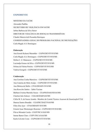 EXPEDIENTE
MINISTRO DA SAÚDE
Alexandre Padilha
SECRETÁRIO DE VIGILÂNCIA EM SAÚDE
Jarbas Barbosa da Silva Júnior
DIRETOR DE VIGILÂNCIA DE DOENÇAS TRANSMISSÍVEIS
Cláudio Maierovitch Pessanha Henriques
COORDENADORA GERAL DO PROGRAMA NACIONAL DE IMUNIZAÇÕES
Carla Magda A.S. Domingues

Elaboração
Ana Goretti Kalume Maranhão – CGPNI/DEVIT/SVS/MS
Carla Magda A.S. Domingues - CGPNI/DEVIT/SVS/MS
Hellen C. Z. Matarazzo – CGPNI/DEVIT/SVS/MS
Lucinadja Gomes da Silva - CGPNI/DEVIT/SVS/MS
Sirlene de Fátima Pereira – CGPNI/DEVIT/SVS/MS
Valéria Giorgetti - CGPNI/DEVIT/SVS/MS

Colaboração
Ana Carolina Cunha Marreiros – CGPNI/DEVIT/SVS/MS
Ana Catarina de Melo Araújo – CGPNI/DEVIT/SVS/MS
Ana Mônica de Mello - CPAS/DDAHV/SVS/MS
Ana Rosa dos Santos – Sabin Vacinas
Bárbara Cristina Marinho Souza – CGAPSI/DASI/SESAI/MS
Charleni Inês Scherer – CGGAB/DAB/SAS/MS
Clélia M. S. de Souza Aranda - Membro do Comité Técnico Assessor de Imunização/CTAI
Danusa Santos Brandão – CGAPDC/DAET/SAS/MS
Ellen Zita Ayer – CPAS/DDAHV/SVS/MS
Ernesto Issac Montenegro Renoiner - CGPNI/DEVIT/SVS/MS
Flávia Miranda Corrêa - CGEP/INCA/SAS/MS
Itamar Bento Claro - CGPV/INCA/SAS/MS
Karla Calvette Costa – CGPNI/DEVIT/SVS/MS
35

 