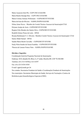Maria Asuncion Sole Plá - CGPV/INCA/SAS/MS
Maria Beatriz Kneipp Dias – CGPV/INCA/SAS/MS
Maria Cristina Antunes Willemann – CGPNI/DEVIT/SVS/MS
Maria da Guia de Oliveira – SADOL/DAPES/SAS/MS
Nilma Antas Neves – Membro do Comité Técnico Assessor de Imunização/CTAI
Polyana Araújo de Assis - CGPNI/DEVIT/SVS/MS
Regina Célia Mendes dos Santos Silva - CGPNI/DEVIT/SVS/MS
Rodolfo Gómez Ponce de León – OPAS
Rosana Richtmann F. C. Oliveira - Membro Comité Técnico Assessor de Imunização/ CTAI
Samia Abdul Samad – OPAS
Sandra Maria Deotti Carvalho – CGPNI/DEVIT/SVS/MS
Suely Nilsa Guedes de Sousa Esashika – CGPNI/DEVIT/SVS/MS
Thereza de Lamare Franco Neto – SADOL/DAPES/SAS/MS

Dúvidas e Sugestões
Coordenação Geral do Programa Nacional de Imunizações
Endereço: SCS, Quadra 04, Bloco A, 4º andar, Brasília-DF, CEP 70.304-000
Telefone: (61) 3213-8296ou 3213-8397
Fax: (61) 3213-8341/8385
E-mail: cgpni@saude.gov.br
Nos estados: Secretarias Estaduais de Saúde e Coordenações Estaduais de Imunizações
Nos municípios: Secretarias Municipais de Saúde, Serviços de Vacinação e Centros de
Referência para Imunobiológicos Especiais (CRIE)

36

 