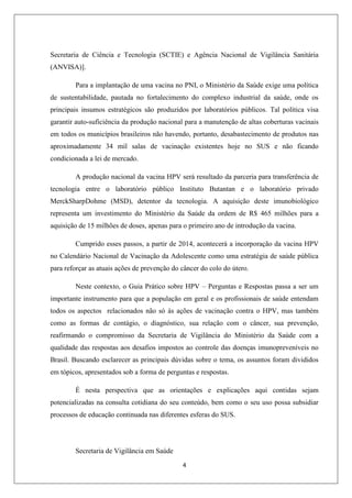 Secretaria de Ciência e Tecnologia (SCTIE) e Agência Nacional de Vigilância Sanitária
(ANVISA)].
Para a implantação de uma vacina no PNI, o Ministério da Saúde exige uma política
de sustentabilidade, pautada no fortalecimento do complexo industrial da saúde, onde os
principais insumos estratégicos são produzidos por laboratórios públicos. Tal política visa
garantir auto-suficiência da produção nacional para a manutenção de altas coberturas vacinais
em todos os municípios brasileiros não havendo, portanto, desabastecimento de produtos nas
aproximadamente 34 mil salas de vacinação existentes hoje no SUS e não ficando
condicionada a lei de mercado.
A produção nacional da vacina HPV será resultado da parceria para transferência de
tecnologia entre o laboratório público Instituto Butantan e o laboratório privado
MerckSharpDohme (MSD), detentor da tecnologia. A aquisição deste imunobiológico
representa um investimento do Ministério da Saúde da ordem de R$ 465 milhões para a
aquisição de 15 milhões de doses, apenas para o primeiro ano de introdução da vacina.
Cumprido esses passos, a partir de 2014, acontecerá a incorporação da vacina HPV
no Calendário Nacional de Vacinação da Adolescente como uma estratégia de saúde pública
para reforçar as atuais ações de prevenção do câncer do colo do útero.
Neste contexto, o Guia Prático sobre HPV – Perguntas e Respostas passa a ser um
importante instrumento para que a população em geral e os profissionais de saúde entendam
todos os aspectos relacionados não só às ações de vacinação contra o HPV, mas também
como as formas de contágio, o diagnóstico, sua relação com o câncer, sua prevenção,
reafirmando o compromisso da Secretaria de Vigilância do Ministério da Saúde com a
qualidade das respostas aos desafios impostos ao controle das doenças imunopreveníveis no
Brasil. Buscando esclarecer as principais dúvidas sobre o tema, os assuntos foram divididos
em tópicos, apresentados sob a forma de perguntas e respostas.
É nesta perspectiva que as orientações e explicações aqui contidas sejam
potencializadas na consulta cotidiana do seu conteúdo, bem como o seu uso possa subsidiar
processos de educação continuada nas diferentes esferas do SUS.

Secretaria de Vigilância em Saúde
4

 