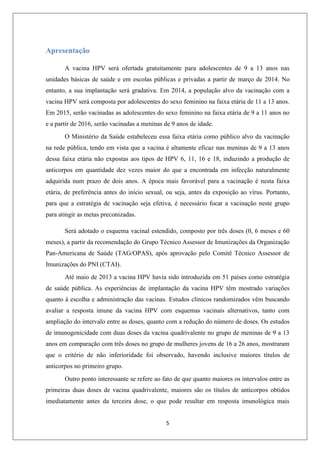 Apresentação
A vacina HPV será ofertada gratuitamente para adolescentes de 9 a 13 anos nas
unidades básicas de saúde e em escolas públicas e privadas a partir de março de 2014. No
entanto, a sua implantação será gradativa. Em 2014, a população alvo da vacinação com a
vacina HPV será composta por adolescentes do sexo feminino na faixa etária de 11 a 13 anos.
Em 2015, serão vacinadas as adolescentes do sexo feminino na faixa etária de 9 a 11 anos no
e a partir de 2016, serão vacinadas a meninas de 9 anos de idade.
O Ministério da Saúde estabeleceu essa faixa etária como público alvo da vacinação
na rede pública, tendo em vista que a vacina é altamente eficaz nas meninas de 9 a 13 anos
dessa faixa etária não expostas aos tipos de HPV 6, 11, 16 e 18, induzindo a produção de
anticorpos em quantidade dez vezes maior do que a encontrada em infecção naturalmente
adquirida num prazo de dois anos. A época mais favorável para a vacinação é nesta faixa
etária, de preferência antes do início sexual, ou seja, antes da exposição ao vírus. Portanto,
para que a estratégia de vacinação seja efetiva, é necessário focar a vacinação neste grupo
para atingir as metas preconizadas.
Será adotado o esquema vacinal estendido, composto por três doses (0, 6 meses e 60
meses), a partir da recomendação do Grupo Técnico Assessor de Imunizações da Organização
Pan-Americana de Saúde (TAG/OPAS), após aprovação pelo Comitê Técnico Assessor de
Imunizações do PNI (CTAI).
Até maio de 2013 a vacina HPV havia sido introduzida em 51 países como estratégia
de saúde pública. As experiências de implantação da vacina HPV têm mostrado variações
quanto à escolha e administração das vacinas. Estudos clínicos randomizados vêm buscando
avaliar a resposta imune da vacina HPV com esquemas vacinais alternativos, tanto com
ampliação do intervalo entre as doses, quanto com a redução do número de doses. Os estudos
de imunogenicidade com duas doses da vacina quadrivalente no grupo de meninas de 9 a 13
anos em comparação com três doses no grupo de mulheres jovens de 16 a 26 anos, mostraram
que o critério de não inferioridade foi observado, havendo inclusive maiores títulos de
anticorpos no primeiro grupo.
Outro ponto interessante se refere ao fato de que quanto maiores os intervalos entre as
primeiras duas doses de vacina quadrivalente, maiores são os títulos de anticorpos obtidos
imediatamente antes da terceira dose, o que pode resultar em resposta imunológica mais
5

 