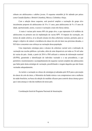 robusta em adolescentes e adultos jovens. O esquema estendido já foi adotado por países
como Canadá (Quebec e British Columbia), México, Colômbia e Suíça.
Com a adoção desse esquema, será possível ampliar a vacinação do grupo alvo
inicialmente proposto de adolescentes de 10 a 11 anos, para adolescentes de 9 a 13 anos de
idade, oportunizando, assim, o acesso à vacinação a mais três faixas etárias.
A meta é vacinar pelo menos 80% do grupo alvo, o que representa 4,16 milhões de
adolescentes no primeiro ano de implantação da vacina HPV. O impacto da vacinação, em
termos de saúde coletiva, só se dá pelo alcance de altas coberturas vacinais, portanto, para se
atingir o objetivo de reduzir a incidência do câncer de colo de útero nas próximas décadas, o
SUS deve concentrar seus esforços na vacinação dessa população.
Uma importante estratégia para o alcance da cobertura vacinal será a realização da
vacinação nas escolas públicas e privadas, além de estar disponíveis em todas as 34 mil salas
de vacina do país. Ainda, a partir de 2014 o PNI utilizará o sistema de informação nominal
(SI-PNI), garantindo a identificação do indivíduo vacinado e a sua procedência, o que
permitirá o monitoramento e acompanhamento do esquema vacinal completo das adolescentes
que farão parte desta estratégia de vacinação, possibilitando o resgate daquelas que não foram
vacinadas adequadamente.
Ao incluir a vacinação no elenco de estratégias já adotadas pelo SUS para a prevenção
do câncer de colo do útero, o Ministério da Saúde reitera o seu compromisso com a melhoria
da saúde brasileira, na busca de adoção de medidas eficazes para controle dessa doença grave
que é uma ameaça à vida das mulheres do nosso país.

Coordenação Geral do Programa Nacional de Imunizações

6

 