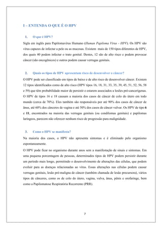 I – ENTENDA O QUE É O HPV
1.

O que é HPV?

Sigla em inglês para Papilomavírus Humano (Human Papiloma Virus - HPV). Os HPV são
vírus capazes de infectar a pele ou as mucosas. Existem mais de 150 tipos diferentes de HPV,
dos quais 40 podem infectar o trato genital. Destes, 12 são de alto risco e podem provocar
câncer (são oncogênicos) e outros podem causar verrugas genitais.

2.

Quais os tipos de HPV apresentam risco de desenvolver o câncer?

O HPV pode ser classificado em tipos de baixo e de alto risco de desenvolver câncer. Existem
12 tipos identificados como de alto risco (HPV tipos 16, 18, 31, 33, 35, 39, 45, 51, 52, 56, 58
e 59) que têm probabilidade maior de persistir e estarem associados a lesões pré-cancerígenas.
O HPV de tipos 16 e 18 causam a maioria dos casos de câncer de colo do útero em todo
mundo (cerca de 70%). Eles também são responsáveis por até 90% dos casos de câncer de
ânus, até 60% dos cânceres de vagina e até 50% dos casos de câncer vulvar. Os HPV de tipo 6
e 11, encontrados na maioria das verrugas genitais (ou condilomas genitais) e papilomas
laríngeos, parecem não oferecer nenhum risco de progressão para malignidade.

3.

Como o HPV se manifesta?

Na maioria dos casos, o HPV não apresenta sintomas e é eliminado pelo organismo
espontaneamente.
O HPV pode ficar no organismo durante anos sem a manifestação de sinais e sintomas. Em
uma pequena porcentagem de pessoas, determinados tipos de HPV podem persistir durante
um período mais longo, permitindo o desenvolvimento de alterações das células, que podem
evoluir para as doenças relacionadas ao vírus. Essas alterações nas células podem causar
verrugas genitais, lesão pré-maligna de câncer (também chamada de lesão precursora), vários
tipos de cânceres, como os de colo do útero, vagina, vulva, ânus, pênis e orofaringe, bem
como a Papilomatose Respiratória Recorrente (PRR).

7

 