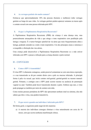 4.

As verrugas genitais são muito comuns?

Estima-se que aproximadamente 10% das pessoas (homens e mulheres) terão verrugas
genitais ao longo de suas vidas. As verrugas genitais podem aparecer semanas ou meses após
o contato sexual com uma pessoa infectada pelo HPV.

5.

O que é a Papilomatose Respiratória Recorrente?

A Papilomatose Respiratória Recorrente (PRR) da criança é uma doença rara, mas
potencialmente ameaçadora da vida e que atinge o trato respiratório com predileção pela
laringe e traqueia. É o tumor benigno epitelial da via aérea que mais frequentemente afeta a
laringe, podendo estender-se a todo o trato respiratório. Um dos principais sinais e sintomas é
a rouquidão e obstrução das vias aéreas.
Uma criança pode desenvolver a Papilomatose Respiratória Recorrente se a mãe estiver
infectada com HPV e passar a infecção para a criança durante o parto normal.

II – CONTÁGIO
6.

Como o HPV é transmitido?

O vírus HPV é altamente contagioso, sendo possível contaminar-se com uma única exposição,
e a sua transmissão se dá por contato direto com a pele ou mucosa infectada. A principal
forma é pela via sexual, que inclui contato oral-genital, genital-genital ou mesmo manualgenital. Portanto, o contágio com o HPV pode ocorrer mesmo na ausência de penetração
vaginal ou anal. Também pode haver transmissão durante o parto. Embora seja raro, o vírus
pode propagar-se também por meio de contato com mão.
Como muitas pessoas portadoras do HPV não apresentam nenhum sinal ou sintoma, elas não
sabem que têm o vírus, mas podem transmiti-lo.

7.

O que ocorre quando um indivíduo é infectado pelo HPV?

De forma geral, o organismo pode reagir de três maneiras:
a) A maioria dos indivíduos consegue eliminar o vírus naturalmente em cerca de 18
meses, sem que ocorra nenhuma manifestação clínica.

8

 