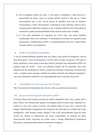 b) Em um pequeno número de casos, o vírus pode se multiplicar e então provocar o
aparecimento de lesões, como as verrugas genitais (visíveis a olho nu) ou "lesões
microscópicas" que só são visíveis através de aparelhos com lente de aumento.
Tecnicamente, a lesão "microscópica" é chamada de lesão subclínica. Sabe-se que a
verruga genital é altamente contagiosa e que a infecção subclínica tem menor poder de
transmissão, porém esta particularidade ainda continua sendo muito estudada.
c) O vírus pode permanecer no organismo por vários anos, sem causar nenhuma
manifestação clínica e/ou subclínica. A diminuição da resistência do organismo pode
desencadear a multiplicação do HPV e, consequentemente, provocar o aparecimento
de lesões clínicas e/ou subclínicas.

8.

Os HPV são facilmente transmitidos?

A taxa de transmissibilidade depende tanto dos fatores virais quanto do hospedeiro, mas de
uma forma geral, o risco de transmissão é de 65% para as lesões verrucosas e 25% para as
lesões subclínicas. Assim, pode-se dizer que o HPV é o principal vírus relacionado as DST, em
qualquer lugar do mundo.

Como nas infecções latentes não há expressão viral, estas

infecções não são transmissíveis. Porém, a maioria das infecções é transitória. Na maioria das
vezes, o sistema imune consegue combater de maneira eficiente esta infecção alcançando a
cura, com eliminação completa do vírus, principalmente entre as pessoas mais jovens.

9.

A transmissão só ocorre na presença de verrugas?

Não. Na presença de lesões planas, não visíveis a olho nu, pode haver transmissão.

10.

Em que locais do corpo são encontrados os HPV?

As lesões clínicas mais comuns ocorrem nas regiões anogenitais como vulva, vagina, ânus e
pênis. Porém, esta infecção pode aparecer em qualquer parte do nosso corpo, bastando ter o
contato do vírus com a pele ou mucosa com alguma lesão, ou seja, pele e mucosas não
íntegras. Manifestações extragenitais mais frequentes são observadas na cavidade oral e trato
aerodigestivo, tanto benigno quanto malignas. Uma lesão particularmente agressiva pode
ocorrer em crianças ou adolescentes que foram contaminados no momento do parto,
desenvolvendo lesões verrucosas nas cordas vocais e laringe (Papilomatose Respiratória
Recorrente), sendo necessários inúmeros tratamentos cirúrgicos.
9

 