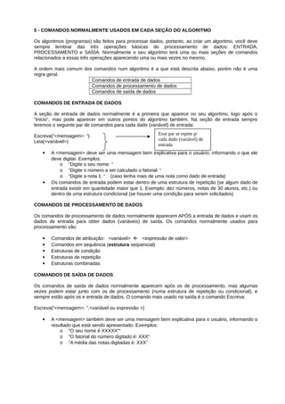 5 - COMANDOS NORMALMENTE USADOS EM CADA SEÇÃO DO ALGORITMO
Os algoritmos (programas) são feitos para processar dados, portanto, ao criar um algoritmo, você deve
sempre lembrar das três operações básicas do processamento de dados: ENTRADA,
PROCESSAMENTO e SAÍDA. Normalmente o seu algoritmo terá uma ou mais seções de comandos
relacionados a essas três operações aparecendo uma ou mais vezes no mesmo.
A ordem mais comum dos comandos num algoritmo é a que está descrita abaixo, porém não é uma
regra geral.
Comandos de entrada de dados
Comandos de processamento de dados
Comandos de saída de dados
COMANDOS DE ENTRADA DE DADOS
A seção de entrada de dados normalmente é a primeira que aparece no seu algoritmo, logo após o
“Inicio”, mas pode aparecer em outros pontos do algoritmo também. Na seção de entrada sempre
teremos o seguinte par de comandos para cada dado (variável) de entrada:
Escreva(“<mensagem>: ”)
Leia(<variável>)
 A <mensagem> deve ser uma mensagem bem explicativa para o usuário, informando o que ele
deve digitar. Exemplos:
o “Digite o seu nome: “
o “Digite o número a ser calculado o fatorial: “
o “Digite a nota 1: “ (caso tenha mais de uma nota como dado de entrada)
 Os comandos de entrada podem estar dentro de uma estrutura de repetição (se algum dado de
entrada existir em quantidade maior que 1. Exemplo: dez números, notas de 30 alunos, etc.) ou
dentro de uma estrutura condicional (se houver uma condição para serem solicitados)
COMANDOS DE PROCESSAMENTO DE DADOS
Os comandos de processamento de dados normalmente aparecem APÓS a entrada de dados e usam os
dados de entrada para obter dados (variáveis) de saída. Os comandos normalmente usados para
processamento são:
 Comandos de atribuição: <variável>  <expressão de valor>
 Comandos em sequência (estrutura seqüencial)
 Estruturas de condição
 Estruturas de repetição
 Estruturas combinadas
COMANDOS DE SAÍDA DE DADOS
Os comandos de saída de dados normalmente aparecem após os de processamento, mas algumas
vezes podem estar junto com os de processamento (numa estrutura de repetição ou condicional), e
sempre estão após os e entrada de dados. O comando mais usado na saída é o comando Escreva:
Escreva(“<mensagem>: ”,<variável ou expressão >)
 A <mensagem> também deve ser uma mensagem bem explicativa para o usuário, informando o
resultado que está sendo apresentado. Exemplos:
o “O seu nome é XXXXX”“
o “O fatorial do número digitado é: XXX“
o “A média das notas digitadas é: XXX”
Esse par se repete p/
cada dado (variável) de
entrada
 
