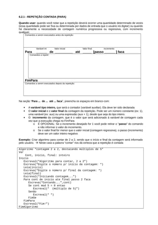6.2.1 - REPETIÇÃO CONTADA (PARA)
Quando usar: quando você notar que a repetição deverá ocorrer uma quantidade determinado de vezes
(essa quantidade pode ser fixa ou determinada por dados de entrada que o usuário irá digitar) ou quando
há claramente a necessidade de contagem numérica progressiva ou regressiva, com incremento
qualquer.
Comandos a serem executados antes da repetição:
Variável int Valor inicial Valor final incremento
Para ______ de __________ até _____ [passo ______ ] faca
Comandos a repetir:
FimPara
Comandos a serem executados depois da repetição:
Na seção “Para ... de ... até ... faca”, preencha os espaços em branco com:
 A variável tipo inteiro, que será o contador (variável auxiliar). Ela deve ter sido declarada
 O valor inicial e o valor final da contagem da repetição. Pode ser um número constante (ex: 1),
uma variável (ex: aux) ou uma expressão (aux + 1), desde que seja do tipo inteiro.
 O incremento da contagem, que é o valor que será adicionado à variável de contagem cada
vez que a execução chega no FimPara
o É OPCIONAL: Se o incremento desejado for 1 você pode retirar o “passo” do comando
e não informar o valor do incremento.
o Se o valor final for menor que o valor inicial (contagem regressiva), o passo (incremento)
deve ser um valor inteiro negativo
Exemplo: Criar algoritmo para contar de 2 a 2, sendo que o início e final da contagem será informado
pelo usuário.  Neste caso a palavra “contar” nos dá certeza que a repetição é contada
Algoritmo “contagem 2 a 2, destacando múltiplos de 5”
Var
Cont, inicio, final: inteiro
Inicio
Escreval(“Algoritmo para contar, 2 a 2”)
Escreva(“Digite o número p/ início da contagem: “)
Leia(inicio)
Escreva(“Digite o número p/ final da contagem: “)
Leia(final)
Escreval(“Iniciando contagem...”)
Para cont de inicio ate final passo 2 faca
Escreva(“Contando...”,cont)
Se cont mod 5 = 0 entao
Escreval(“ (múltiplo de 5)”)
Senão
Escreval(“ “)
FimSe
FimPara
Escreval(“Fim!”)
FimAlgoritmo
 