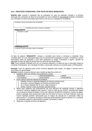 6.2.2 - REPETIÇÃO CONDICIONAL COM TESTE NO INÍCIO (ENQUANTO)
Quando usar: quando a repetição não se enquadrar no caso da repetição contada e a primeira
execução dos comandos só deve ser executados se uma condição for previamente testada e verdadeira
(os comandos só serão executados pelo menos uma vez se a condição for verdadeira)
Comandos a serem executados antes da repetição:
Condição para iniciar e continuar a repetição:
ENQUANTO _________________________
Comandos a repetir:
FIMENQUANTO
Comandos a serem executados depois da repetição:
Ao lado da palavra “ENQUANTO”, coloque a condição para iniciar e continuar a repetição. Essa
condição deve ser uma expressão lógica que foi previamente preparada na seção “Comandos a serem
executados antes da repetição” e que será atualizada na seção “Comandos a repetir”, através da
alteração do valor de alguma variável que faz parte da expressão lógica.
OBS: Essa condição é testada uma vez no comando enquanto e a cada vez que a execução chega no
comando FimEnquanto. Se o resultado for falso, a execução continua no comando após o FimEnquanto.
Exemplo: Criar um algoritmo para somar números digitados pelo usuário. Ao digitar o número zero a
soma deve ser apresentada
Solução (usando os passos básicos para criação de algoritmos (item 4) )
1. Identificar dados de entrada, processamento e saída:
ENTRADA PROCESSAMENTO SAÍDA
num (inteiro) soma (inteiro) soma (inteiro)
2. Fazer esboço inicial da solução do problema:
1. Solicitar número e aguardar digitação do mesmo (variável num)
2. Acumular o número digitado na memória (variável soma)
3. Se o número digitado não for zero, voltar ao passo 1
4. Senão, mostrar o valor acumulado (variável soma)
3. Neste caso sabemos que precisaremos de uma estrutura de repetição porque o algoritmo
menciona “números digitados pelo usuário”. Como é mais de um número, precisaremos repetir
um comando de leitura de dados. Como não sabemos QUANTOS números o usuário irá digitar,
então a repetição será condicional e pode ser com teste no inicio ou no final. Podemos notar que
haverá repetição também observando que no esboço da solução há a expressão “voltar ao
passo passo 1”. Os passos do esboço inicial que serão repetidos serão os passos 1 e 2, portanto
os comandos relativos a eles ficarão na seção “Comandos a repetir”
4. Organizar a solução na forma de algoritmo:
 