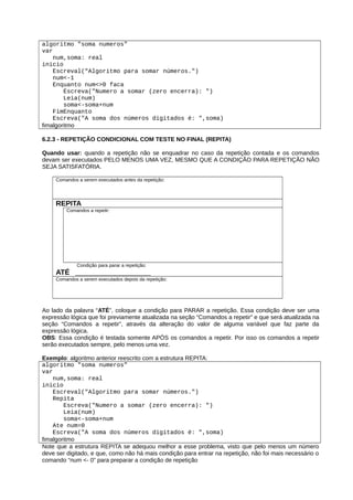algoritmo "soma numeros"
var
num,soma: real
inicio
Escreval("Algoritmo para somar números.")
num<-1
Enquanto num<>0 faca
Escreva("Numero a somar (zero encerra): ")
Leia(num)
soma<-soma+num
FimEnquanto
Escreva("A soma dos números digitados é: ",soma)
fimalgoritmo
6.2.3 - REPETIÇÃO CONDICIONAL COM TESTE NO FINAL (REPITA)
Quando usar: quando a repetição não se enquadrar no caso da repetição contada e os comandos
devam ser executados PELO MENOS UMA VEZ, MESMO QUE A CONDIÇÃO PARA REPETIÇÃO NÃO
SEJA SATISFATÓRIA.
Comandos a serem executados antes da repetição:
REPITA
Comandos a repetir:
Condição para parar a repetição:
ATÉ ___________________
Comandos a serem executados depois da repetição:
Ao lado da palavra “ATÉ”, coloque a condição para PARAR a repetição. Essa condição deve ser uma
expressão lógica que foi previamente atualizada na seção “Comandos a repetir” e que será atualizada na
seção “Comandos a repetir”, através da alteração do valor de alguma variável que faz parte da
expressão lógica.
OBS: Essa condição é testada somente APÓS os comandos a repetir. Por isso os comandos a repetir
serão executados sempre, pelo menos uma vez.
Exemplo: algoritmo anterior reescrito com a estrutura REPITA:
algoritmo "soma numeros"
var
num,soma: real
inicio
Escreval("Algoritmo para somar números.")
Repita
Escreva("Numero a somar (zero encerra): ")
Leia(num)
soma<-soma+num
Ate num=0
Escreva("A soma dos números digitados é: ",soma)
fimalgoritmo
Note que a estrutura REPITA se adequou melhor a esse problema, visto que pelo menos um número
deve ser digitado, e que, como não há mais condição para entrar na repetição, não foi mais necessário o
comando “num <- 0” para preparar a condição de repetição
 