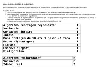 JOGO: QUEBRA-CABEÇA DE ALGORITMOS
Regra básica: imprimir e recortar as linhas de instrução de cada algoritmo. Embaralhar as linhas. O aluno deverá colocar em ordem.
Sugestão de uso:
 Imprimir uma cópia de cada algoritmo e recortar. Os algoritmos são numerados para facilitar a identificação.
 Dividir a turma em equipes e dar um conjunto de peças de cada algoritmo (embaralhadas) para cada equipe. Cada equipe deverá montar
o seu algoritmo de acordo com a regra básica.
 Avaliar a montagem do algoritmo de cada equipe sendo que a equipe que montar o algoritmo em menor tempo ganha marca 10 pontos, a
segunda 9 pontos e assim por diante.
 A equipe que terminar, recebe outro algoritmo que ainda não tenha sido feito por ela
Algoritmo “contagem regressiva” 1
Variaveis 1
Contagem: inteiro 1
Inicio 1
Para contagem de 10 ate 1 passo -1 faca 1
Escreval(contagem) 1
FimPara 1
Escreva “Fogo!” 1
FimAlgoritmo 1
Algoritmo “maioridade” 2
Variáveis 2
Idade: real 2
 