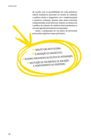 INTRODUÇÃO



                     de acordo com as possibilidades de cada prefeitura,
                     caberá estabelecer parcerias no intuito de viabilizar
                     a política desde o diagnóstico até a implementação
                     e posterior avaliação. Quanto mais atores estiverem
                     comprometidos neste processo, maiores as chances de
                     a política de redução da violência letal transformar-se
                     em uma agenda permanente no município.
                        Assim, a preparação de um plano de prevenção
                     passa pelas seguintes etapas principais:




                                            cional;
                        Arquitetura institu
                                             óstico;
                       El aboração do Diagn
                                                            ção;
                                       política de interven
             Dese nho participativo da
                                        ismos de avaliação
                  Instituição de mecan
                                            fenômeno.
                      e monitoramento do




28
 